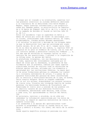 www.formarse.com.ar
A juzgar por el trazado y la orientación, aquellas rui-
nas pudieron constituir un sistema defensivo destinado
a la vigilancia de la mencionada ruta entre Migdal y
Maghar. Según nuestras informaciones y las proporcio-
nadas por Zebedeo padre, la muralla-fortín se remonta-
ba a la época de Pompeyo (año 63 a. de C.), o quizá a la
de la campaña de Herodes el Grande en Galilea (año 40
a. de C.).
Entre los escombros --que no superaban el metro y
medio de altura por cinco de fondo- se adivinaban cin-
co torres, intercaladas cada cuarenta metros. El lugar,
evidentemente, llevaba muchas décadas abandonado.
Y al estudiar la posición y derrame de los bloques dedu-
je que la destrucción tuvo que ser provocada por algún
fuerte seísmo. En el año 35 a. de C. -según narra Jose-
fo en su obra La guerra de los judíos, 1, capítulo XIV- se
registró en el país un «temblor de tierra, con el cual mu-
rió infinito ganado y perecieron treinta mil hombres ... ».
Por más que me entretuve no conseguí hallar un solo
vestigio de las guarniciones. Y procedí a la inspección de
la última zona: la «proa» del Ravid.
La plataforma triangular, con sus doscientos metros
de lado, aparecía más intensamente castigada por el
«mar» de rocas que su «hermana», la pendiente de dos
kilómetros que la precedía. Caminar por aquel espolón
significaba sortear de continuo todo un «arrecife» de
blancas agujas calizas, afiladas por los elementos y
agrietadas por las oscilaciones térmicas. La mayor par-
te de estas formaciones pétreas no rebasaba los cuaren-
ta o cincuenta centímetros de altura. Y a pesar de la
aparente hostilidad del paisaje me sentí reconfortado
por la sencilla y «funcional» belleza de lo que, en breve,
sería nuestro «hogar». Entre un roqueño sombreado
por un sol sin prisas, disputándose los escasos calveros
de tierra roja, florecía una intrépida familia de cardos
perennes (la mencionada Gundelia de Tournefort) que
humanizaba el rostro azul y acerado de las piedras con
el amarillo rasante de sus diminutas florecillas.
Y lentamente, absorbiendo cada detalle, cada rincón
y cada roca, fui aproximándome al vértice del Ravid.
192
Al principio, nervioso y aturdido, en mi afán por
redondear la información suministrada por los «ojos de
Curtiss», no reparé en aquellos montoncitos de tierra fi-
namente tritur-ada.
Y al asomarTne a la «proa» del «portaaviones» -cum-
pliendo lo programado- dirigí el cayado hacia el nor-
deste y advertí a Eliseo, vía láser, del éxito de la ascen-
sión.
Desde aquella magnífica atalaya el panorama era sen-
 