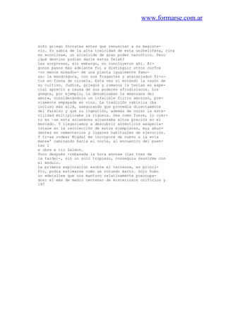 www.formarse.com.ar
sofo griego Sócrates antes que renunciar a su magiste-
rio. Yo sabía de la alta toxicidad de esta unibelífera, rica
en «coniína», un alcaloide de gran poder narcótico. Pero
¿qué destino podían darle estos felah?
Las sorpresas, sin embargo, no concluyeron ahí. Al-
gunos pasos más adelante fui a distinguir otros corTos
-no menos mimados- de una planta igualmente famo-
sa: la mandrágora, con sus fragantes y anaranjados fr-u-
tos en fonna de ciruela. Esta vez sí entendí la razón de
su cultivo. Judíos, griegos y romanos la tenían en espe-
cial aprecio a causa de sus poderes afrodisiacos. Los
gnegos, por ejemplo, la denominaban la «manzana del
amor», considerándola un infalible filtro amoroso, pre-
viamente empapada en vino. La tradición rabínica iba
incluso más allá, asegurando que procedía directamente
del Paraíso y que su ingestión, además de curar la este-
rilidad multiplicaba la riqueza. Sea como fuere, lo cier-
to es ~ue esta solanácea alcanzaba altos precios en el
mercado. Y llegaríamos a descubrir auténticos «especia-
istas» en la recolección de estos ejemplares, muy abun-
dantes en cementerios y lugares habituales de ejecución.
Y tr-as rodear Migdal me incorporé de nuevo a la «vía
mans»' caminando hacia el norte, al encuentro del puen-
tso 1
e obre e rio Zalmon.
Poco después -rebasada la hora «nona» (las tres de
la tarde)-, sin un solo tropiezo, conseguía reunirme con
el módulo.
La primera exploración «sobre el terreno», en princi-
Pio, podía estimarse como un rotundo éxito. Sólo hubo
un «detalle» que nos mantuvo relativamente preocupa-
dos: el más de medio centenar de misteriosos orificios y
197
 