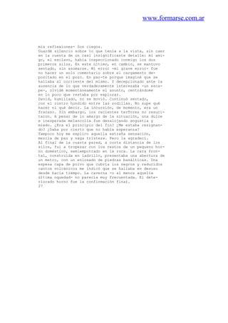www.formarse.com.ar
mis reflexiones- Son ciegos.
Guardé silencio sobre lo que tenía a la vista, sin caer
en la cuenta de un casi insignificante detalle: mi ami-
go, el esclavo, había inspeccionado conmigo los dos
primeros silos. En este último, en cambio, se mantuvo
sentado, sin asomarse. Mi error -mi grave error- fue
no hacer un solo comentario sobre el cargamento de-
positado en el pozo. En par-te porque imaginé que se
hallaba al corriente del mismo. Y decepcionado ante la
ausencia de lo que verdaderamente interesaba -un esca-
pe-, olvidé momentáneamente el asunto, centrándome
en lo poco que restaba por explorar.
David, humillado, no se movió. Continuó sentado,
con el rostro hundido entre las rodillas. No supe qué
hacer ni qué decir. La incursión, de momento, era un
fracaso. Sin embargo, los recientes terTores no resuci-
taron. A pesar de lo amargo de la situación, una dulce
e inesperada melancolía fue desalojando angustia y
miedo. ¿Era el principio del fin? ¿Me estaba resignan-
do? ¿Daba por cierto que no había esperanza?
Tampoco hoy me explico aquella extraña sensación,
mezcla de paz y vaga tristeza. Pero la agradecí.
Al final de la cuarta pared, a corta distancia de los
silos, fui a tropezar con los restos de un pequeno hor-
no doméstico, semiempotrado en la roca. La cara fron-
tal, construida en ladrillo, presentaba una abertura de
un metro, con un enlosado de piedras basálticas. Una
espesa capa de polvo que cubría los negros y reducidos
cantos volcánicos me indicó que se hallaba en desuso
desde hacía tiempo. La caverna -o al menos aquella
última oquedad- no parecía muy frecuentada. El dete-
riorado horno fue la confirmación final.
27
 