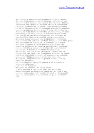 www.formarse.com.ar
mos incluso a sentarnos pacientemente frente a varios
de estos misteriosos conos de tierra, confiando en ver
aparecer a los supuestos moradores del subsuelo. Eliseo,
ayudándose con largos y flexibles tallos de «gundelia»,
tanteó el interior de las bocas, comprobando únicamen-
te que el nacimiento de las galerias avanzaba en paralelo
con la superficie. Eso fue todo. A pesar de nuestro es-
fuerzo, no hubo forma de detectar un solo ruido, un solo
movimiento o un solo indicio. Y sospechando que quizá
los túneles se hallaban abandonados, nos centramos en
los objetivos básicos de aquella nueva exploración.
En primer lugar repetimos las mediciones, verificando
los cálculos del ordenador central respecto a los tres gran-
des cinturones de protección. Y quedamos satisfechos.
Revisamos igualmente los parámetros y el diseño del
«punto de contacto» del módulo, procediendo a continua-
ción al enésimo y exhaustivo rastreo de la plataforma
triangular. Y Elisco dio también su aprobación.
Por último, con los ánimos relajados, convencidos de
lo acertado del lugar, nos dispusimos a ensayar la nueva
medida de seguridad personal: el «tatuaje» que debería-
mos portar obligatoriamente desde ese mismo día.
Mi hermano, responsable de la puesta a punto, fue el
pnmero en probarlo.
Sonrió divertido. Lanzó una mirada a su alrededor y
eligió un «blanco».
-¿Qué tal la muralla?
Me encogí de hombros, dejándole hacer.
Y aproximándose a las ruinas tomó uno de los pe-
queños bloques, situándolo en vertical, de forma y ma-
nera que sobresaliera del montón de piedras. Retrocedió
cuatro o cinco pasos y, haciéndome un guiño, extendió
199
 