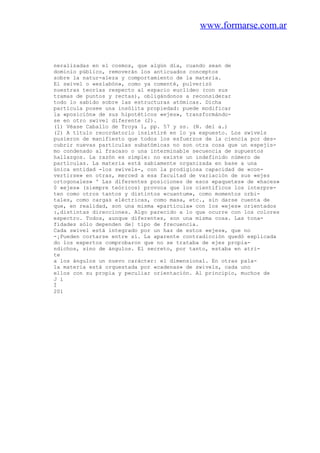www.formarse.com.ar
neralizadas en el cosmos, que algún día, cuando sean de
dominio público, removerán los anticuados conceptos
sobre la natur-aleza y comportamiento de la materia.
El swivel o «eslabón», como ya comenté, pulverizó
nuestras teorías respecto al espacio euclídeo (con sus
tramas de puntos y rectas), obligándonos a reconsiderar
todo lo sabido sobre las estructuras atómicas. Dicha
partícula posee una insólita propiedad: puede modificar
la «posición» de sus hipotéticos «ejes», transformándo-
se en otro swivel diferente (2).
(1) Véase Caballo de Troya 1, pp. 57 y ss. (N. del a.)
(2) A título recordatorio insistiré en lo ya expuesto. Los swivels
pusieron de manifiesto que todos los esfuerzos de la ciencia por des-
cubrir nuevas partículas subatómicas no son otra cosa que un espejis-
mo condenado al fracaso o una interminable secuencia de supuestos
hallazgos. La razón es simple: no existe un indefinido número de
partículas. La materia está sabiamente organizada en base a una
única entidad -los swivels-, con la prodigiosa capacidad de «con-
vertirse» en otras, merced a esa facultad de variación de sus «ejes
ortogonales» ' Las diferentes posiciones de esos «paquetes» de «haces»
0 «ejes» (siempre teóricos) provoca que los científicos los interpre-
ten como otros tantos y distintos «cuantum», como momentos orbi-
tales, como cargas eléctricas, como masa, etc., sin darse cuenta de
que, en realidad, son una misma «partícula» con los «ejes» orientados
:,distintas direcciones. Algo parecido a lo que ocurre con los colores
espectro. Todos, aunque diferentes, son una misma cosa. Las tona-
fidades sólo dependen de] tipo de frecuencia.
Cada swivel está integrado por un haz de estos «ejes», que no
-¡Pueden cortarse entre sí. La aparente contradicción quedó explicada
do los expertos comprobaron que no se trataba de ejes propia-
ndichos, sino de ángulos. El secreto, por tanto, estaba en atri-
te
a los ángulos un nuevo carácter: el dimensional. En otras pala-
la materia está orquestada por «cadenas» de swivels, cada uno
ellos con su propia y peculiar orientación. Al principio, muchos de
J i
Í
201
 