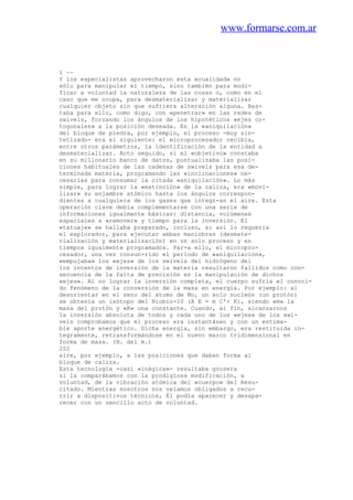 www.formarse.com.ar
1 ~~
Y los especialistas aprovecharon esta «cualidad» no
sólo para manipular el tiempo, sino también para modi-
ficar a voluntad la naturaleza de las cosas o, como en el
caso que me ocupa, para desmaterializar y materializar
cualquier objeto sin que sufriera alteración alguna. Bas-
taba para ello, como digo, con «penetrar» en las redes de
swivels, forzando los ángulos de los hipotéticos «ejes or-
togonales» a la posición deseada. En la «aniquilación»
del bloque de piedra, por ejemplo, el proceso -muy sin-
tetizado- era el siguiente: el microprocesador recibía,
entre otros parámetros, la identificación de la entidad a
desmaterializar. Acto seguido, si el «objetivo» constaba
en su millonario banco de datos, puntualizaba las posi-
ciones habituales de las cadenas de swivels para esa de-
terminada materia, programando las «inclinaciones» ne-
cesarias para consumar la citada «aniquilación». Lo más
simple, para lograr la «extinción» de la caliza, era «movi-
lizar» su enjambre atómico hasta los ángulos correspon-
dientes a cualquiera de los gases que integr-an el aire. Esta
operación clave debía complementarse con una serie de
informaciones igualmente básicas: distancia, volúmenes
espaciales a «remover» y tiempo para la inversión. El
«tatuaje» se hallaba preparado, incluso, si así lo requeria
el explorador, para ejecutar ambas maniobras (desmate-
rialización y materialización) en un solo proceso y en
tiempos igualmente programados. Par-a ello, el micropro-
cesador, una vez consun-rido el periodo de «aniquilación»,
«empujaba» los «ejes» de los swivels del hidrógeno del
los intentos de inversión de la materia resultaron fallidos como con-
secuencia de la falta de precisión en la manipulación de dichos
«ejes». Al no lograr la inversión completa, el cuerpo sufría el conoci-
do fenómeno de la conversión de la masa en energía. Por ejemplo: al
desorientar en el seno del átomo de Mo, un solo nucleón (un protón)
se obtenía un isótopo del Niobio-10 (A E = m C'+ K), siendo «m» la
masa del protón y «K» una constante. Cuando, al fin, alcanzarnos
la inversión absoluta de todos y cada uno de los «ejes» de los swi-
vels comprobamos que el proceso era instantáneo y con un estima-
ble aporte energético. Dicha energía, sin embargo, era restituida ín-
tegramente, retransformándose en el nuevo marco tridimensional en
forma de masa. (N. del m.)
202
aire, por ejemplo, a las posiciones que daban forma al
bloque de caliza.
Esta tecnología -casi «inágica»- resultaba grosera
si la comparábamos con la prodigiosa modificación, a
voluntad, de la vibración atómica del «cuerpo» del Resu-
citado. Mientras nosotros nos veíamos obligados a recu-
rrir a dispositivos técnicos, Él podía aparecer y desapa-
recer con un sencillo acto de voluntad.
 