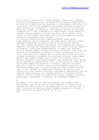 www.formarse.com.ar
bos de vacío, transistores o diodos sólidos, conductores y semicon-
ductores, inductancias, cte. Los «nuestros» se caracterizaban porque
en ellos no se amplifican las tensiones o intensidades eléctricas, sino
la potencia. Una función energética de entrada inyectada al amplifi-
cador nucleico era reflejada en la salida en otra función analítica-
mente más elevada. La liberación controlada de energía se realizaba
a expensas de la masa integrada en el amplificador, verificándose el
fenómeno dimensionalmente a escala molecular. En el proceso inter-
vienen los suficientes átomos para que la función pueda ser conside-
rada macroscópicamente como continua.
La estructura básica de estos superordenadores -hasta donde
puedo detallar- era la siguiente: los computadores digitales usados
comúnmente necesitan una memoria central de núcleos de ferrita,
así como unidades de memoria periférica, cintas magnéticas, discos,
tambores, varillas con banda helicoidal, cte. Todas ellas son capaces
de acumular, codificados magnéticamente, un número muy limitado
de bits, aunque siempre se hable de cifras millonarias. Pues bien, las
bases de los ordenadores de Caballo de Troya -sustentadas en el ti-
tanio- eran distintas. Sabemos que la corteza electrónica de un áto-
mo puede excitarse, alcanzando los electrones diversos niveles ener-
géticos que llamamos «cuánticos». El paso de un estado a otro lo
realiza liberando o absorbiendo energía cuantificada que lleva asocia-
da una frecuencia característica. Así, un electrón de un átomo de ti-
tanio puede cambiar de estado en la corteza, liberando un fotón,
pero en el átomo de titanio, como en otros elementos químicos, los
electrones pueden pasar a varios estados emitiendo diversas frecuen-
cias. A este fenómeno lo denominamos «espectro de emisión carac-
teristico de este elemento quírnico», que permite identificarlo por va-
loración espectroscópica. Si logramos alterar a voluntad el estado
cuántico de esta corteza electrónica del titanio, podemos convertirlo
en portador, almacenador o acumulador de un mensaje elemental:
C
e
un número. Si el átomo es capaz de alcanzar, por ejemplo, doce o
más estados, cada uno de esos niveles simbolizará o codificará un
guarismo del cero al doce. Y una simple pastilla de titanio, como se
sabe' consta de billones de átomos. ¿Podemos imaginar la informa-
Ción codificada que puede reunir9 (N. del m.)
205
 
