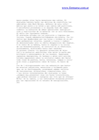 www.formarse.com.ar
manos puedan volar hacia menesteres más nobles. El
«tatuaje» hubiera hecho las delicias de científicos tan
admirables como Mark Weiser, defensor de esta infor-
mática que «está y no está» y que camina «de puntillas».
Y satisfechos procedimos a la segunda fase del expe-
rimento: la ejecución de ambas operaciones («aniquila-
ción y restitución» de la materia) con un solo «tecleado».
El éxito fue igualmente redondo.
El «tatuaje» actuaba con tal precisión y limpieza que
incluso, cuando «desmaterializábamos» una planta, los in-
sectos que deambulaban por sus hojas o volaban en su en-
tomo permanecían intactos, cayendo a tierra o zumban-
do desconcertados ante la súbita desaparición del vegetal.
Y el resto de la mañana, hasta el regreso a la colina
de las Bienaventuranzas, se convirtió en un «festival».
Sinceramente, disfrutamos hasta caer rendidos.
El proceso inverso -la aparente «creación» de obje-
tos y su posterior «extinción» -fue quizá la parte más
brillante y sobrecogedora de los ensayos. Imaginando
supuestas emergencias, mi hermano y quien esto escribe
hicimos «aparecer» sobre la solitaria cumbre del Ravid
toda clase de puentes, muros, escaleras, rampas e inclu-
a;om rosos y gigantescos cubos de hielo. El banco de
s
tos de 1 microprocesador era tan exhaustivo que basta-
ba anunciar «objetivo», materiales y volúmenes para
que, en un fenitosegundo, programase además cálculos
de resistencias, dilataciones, cimentaciones, etc.
- Los únicos inconvenientes del «tatuaje» -a tener
,siempre muy presentes- eran los haces troncocónicos,
,que podían lesionar a cualquier ser vivo que se interpu-
Wi7e;~ en el camino, y los inevitables «truenos» provoca-
por las implosiones en el estadio de «aniquilación».
207
 