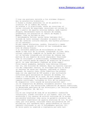 www.formarse.com.ar
Y tras una postrera revisión a los sistemas dispara-
mos la escalerilla hidráulica.
Y fuimos a «tomar posesión» -si se me permite la
licencia- de la cumbre del Ravid.
De acuerdo a lo planificado, antes de consolidar el
tercer cinturón de seguridad, recorrimos sin prisas lo
que, a partir de aquella calurosa mañana, seda nuestro
«hogar». Descendimos hasta el manzano de Sodoma,
asomándonos con precaución al camino de Migdal a
Maghar. Todo se hallaba en paz.
Y extrañamente felices -pocas veces habíamos dis-
frutado de tanto sosiego- atacamos la puesta en mar-
cha del referido cinturón «extra». Una barTera protecto-
ra sin estrenar.
Eliseo repasó distancias, grados, frecuencia y demás
parámetros, dejando el control en las incansables «ma-
nos» de «Santa Claus».
Y un invisible «abanico» de microláseres se abrió
desde lo más alto de la «cuna», invadiendo la cima. Esta
colosal radiación -también en la banda del infrarro-
jo- se hallaba integrada por millones de láseres que
partían de una especie de «ojo» implacable -bautizado
como el «cíclope»- y confeccionado, fundamentalmen-
te, por treinta pares de espejos de arseniuro de aluminio
galio. En cada centímetro cuadrado de dicha super-
ficie fueron grabados, mediante tres técnicas diferen-
tes (1), dos millones de láseres. Bajo la rigurosa vigilan-
cia del computador central, el «cíclope» bar-ría el Ravid
un centenar de veces por segundo, cubriendo el ángulo
deseado. En nuestro caso, dicha cobertura fue progra-
mada con una amplitud de 180 grados y una inclinación
suficiente para «alcanzar» el manzano de Sodoma, si-
tuado a 2 300 metros de la nave. De esta forma, para
nuestra tranquilidad, el «portaaviones» quedaba perfec-
tamente controlado, incluyendo el filo de los precipicios.
El dispositivo -otro alarde de miniaturización- emi-
(1) El dispositivo de defensa -altamente secreto- fue cons-
truido merced a una eficacísima combinación de «pozos cuánticos»,
la denominada «epitaxia de haz molecular» y las técnicas normales
d fotolitografía. (N. del m.)
212
tía en una longitud de onda de un micrómetro (radiación
infrarroja), siendo invisible al ojo humano. Sólo con las
«crótalos» y los canales de «visión nocturna» de la «cuna»
era posible disfrutar -ésa seria la palabr-a correcta- del
forinidable espectáculo de aquella «cortina» de luz. El con-
sumo, por otra parte, calculado sobre una potencia de 100
miliwatios, era realmente bajo, permitiéndonos un funcio-
namiento continuado si así lo estimábamos oportuno (1).
El único punto no sometido a vigilancia por este ter-
 