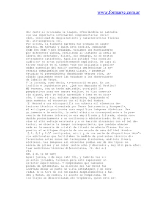 www.formarse.com.ar
dor centr-al procesaba la imagen, ofreciéndola en pantalla
con una importante información complementaria: direc-
ción, velocidad de desplazamiento y caracteristicas físicas
del «tr-ansgresor» (1).
Por último, la flamante barrera fue probada en «auto-
mático». Mi hermano y quien esto escribe, caminando
codo con codo y por separado, violamos los microláseres
por diferentes puntos, recibiendo al instante la señal de
alerta del ordenador. Eliseo, sin embargo, no se mostró
enteramente satisfecho. Aquellos pitidos -vía conexión
auditiva- no er-an suficientemente explícitos. De cara al
tercer «salto» en el tiempo -que nos obligarla a prolon-
gadas ausencias del Ravid- convenía perfeccionar la ne-
cesaria comunicación con «Santa Claus». Y prometió
estudiar el procedimiento denominado «tercer ojo», in-
cluido igualmente entre las «ayudas» a los observadores
de Caballo de Troya.
Y la jornada, como decía, tr-anscurrió en paz. En una
insólita e inquietante paz. ¿Qué nos deparaba el Destino?
Mi hermano, con un tesón admirable, prosiguió los
preparativos para ese tercer «salto». No hizo comenta-
rio alguno, pero yo había aprendido a leer en su cora-
zón. Y como el mío, saltaba impaciente, imaginando el
gran momento: el encuentro con el Hijo del Hombre.
(1) Merced a una micropastilla con ochenta mil elementos de-
tectores térmicos -inventada por Texas Instruments y Honeyweil-,
el «cíclope» proporcionaba unas magníficas imágenes dinámicas. Se-
guidamente a la emisión, la señal eléctrica correspondiente a la pre-
sencia de fotones infrarrojos era amplificada y filtrada, siendo con-
ducida posteriormente a un osciloscopio miniaturizado. En él, gra-
cias al alto voltaje existente y a un barrido sincrónico con el del de-
tector, se obtenía la imagen correspondiente, que quedaba almace-
nada en la memoria de cristal de titanio de «Santa Claus». Por su-
puesto, el «cíciope» disponía de una escala de sensibilidad térmica
(0,1, 0,2 y 0,5' centígrados, etc.) y de una serie de dispositivos técm"-
cos adicionales que facilitaban la medida de gradientes térmicos di-
ferenciales entre zonas del termograma (isotermas, análisis lineal,
etcétera). Las imágenes así obtenidas podían ser de dos tipos: en
escala de grises y en color (entre ocho y dieciséis), muy útil para efec-
tuar mediciones térmicas diferenciales. (N. del m.)
214
DEL 4 AL 14 DE MAYO
Aquel jueves, 4 de mayo (año 30), y también las si-
guientes jornadas, tuvieron para este explorador un
carácter experimenta]. Y comprobamos que habíamos
pecado de optimistas. La elección del har Ravid fue
acertada desde un punto de vista estratégico y de segu-
ridad. A la hora de los obligados desplazamientos a Sai-
dan y Nahum, en cambio, el asunto se complicaba. Si
los viajes se desarrollaban sin tropiezos, quien esto es-
 