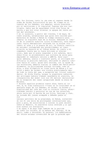 www.formarse.com.ar
res. Por fortuna, tanto la ¡da como el regreso desde la
aldea de Saidan discurrieron en paz. Mi tiempo en el
caserón de los Zebedeo, sin embargo, estuvo presidido
por el nerviosismo y la inquietud. Supongo que era ine-
vitable. Sabía que me aguardaban otras tres horas de
marcha y que era vital alcanzar la «popa» del monte an-
tes del anochecer.
Y en lo sucesivo, a partir del viernes, 5 de mayo, de
común acuerdo, establecimos que quien esto escribe per-
maneciera en Saidan o Nahum el tiempo necesario para
rematar la siguiente fase de la misión. Rebasado el lími-
te de la conexión auditiva (cinco kilómetros), este explo-
rador -salvo emergencias- enlazada con la «cuna» (vía
láser) al alba y a la puesta de sol. La fórmula -sencilla
en extremo- contemplaba dos posibilidades: mi comu-
nicación se basaría en el código morse. En cuanto a mi
compañero -hasta que no fuera activado el «tercer
ojo»-, dado que no podía responder a mis señales, deci-
dimos fijar un procedimiento que sirviera de aviso para
emprender el inmediato retorno a «BM-3». Ante cual-
quier amenaza, avería o trastorno grave, el «cíclope» mo-
dificaría la posición habitual, emitiendo el abanico lumi-
noso hacia el cielo. Quien esto escribe, con la ayuda de
las «crótalos», debería vigilar la cumbre del Ravid perió-
dicamente. La privilegiada atalaya -situada, como ya
dije, a diez kilómetros en línea recta de Nahum y a ca-
torce y medio de Saidan- era visible prácticamente des-
de toda la costa del yam, a excepción del litoral sudocci-
dental. En dicha franja, aunque la gigantesca radiación
del «cíclope» hubiera llamado igualmente mi atención, la
interposición del Arbel (con sus 181 metros) obstaculiza-
ba la recepción del láser catapultado desde la «vara de
Moisés».
Y durante aquellos primeros cuatro días, hasta el lu-
nes, 8, mi vida transcurrió ---casi en su totalidad- en el
apacible hogar de los Zebedeo, en Saidan. La bondad y
hospitalidad del jefe del clan no tuvieron límite, permi-
tiéndome residir y pernoctar en una de las estancias,
ahora vacía por la marcha de sus hijos, Santiago y Juan.
La jornada del jueves acompañé a Zebedeo padre al
216
cercano astillero de su propiedad, en Nahum, sostenien-
do con él una serie de prolongadas conversaciones que,
poco a poco, me autorizarían a conocer su gran secreto
sobre el Maestro. Un «secreto» nunca revelado y al que
eran ajenos los discípulos.
Y en aquel 4 de mayo supe también de la partida
de todos los íntimos, en la mañana del domingo, 30 de
abril, rumbo a Jerusalén. Al parecer, los «embajadores
del reino» estaban convencidos de que la próxima apa-
 