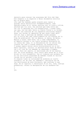 www.formarse.com.ar
desierto para conocer las «razones» del Hijo del Hom-
bre respecto a su negativa a dejar documentos escritos
por su propia mano.
¿Por qué fue Zebedeo padre elegido para copiar y
guardar estos manuscritos? Fundamentalmente, como
descubrirlamos en el tercer «salto», por la vieja y sólida
amistad que los unía. Una amistad que nada tenía que
ver con lo apuntado por los evangelistas. Y puedo avan-
zar que, una vez más, éstos no fueron fieles a la verdad.
Al leer las crónicas de los supuestos escritores «sagra-
dos», uno recibe la impresión de que Jesús trabó amis-
tad con Juan y Santiago de Zebedeo cuando paseaba
por la orilla del yam, prácticamente en los albores de la
vida de predicación. Así se deduce, al menos, de Mateo,
Marcos y Lucas. Pues bien, tal y como comprobamos, ni
el Maestro escogió a los cuatro primeros discípulos en
la ribera del lago, ni la designación de los «hijos del
trueno» fue como y cuando aseguran los evangelistas.
Y aunque espero narrar estos acontecimientos en el mo-
mento oportuno, insisto: la amistad entre Jesús de Naza-
ret y el clan de los Zebedeo se remontaba a tiempos
atrás. Para ser exacto, al mencionado año 22 de nuestra
era. En otras palabras, unos cuatro años antes de lo fija-
do por el trío evangélico. Fue al trabajar por primera vez
en los astilleros propiedad de Zebedeo cuando el Galileo
intimó con el anciano y sus hijos.
Si alguien tiene la curiosidad de asomarse al cuarto
evangelio -el de Juan (el Zebedeo)-, percibirá una de
las «sutilezas» de este discípulo, que confirma lo que
digo. En el capítulo 2 (versículos 35 al 51), Juan, testigo
presencial, relata la designación de los hermanos An-
1
1
221
 