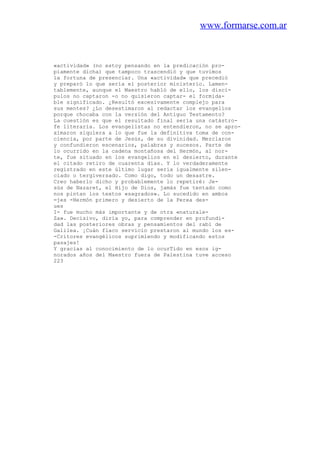 www.formarse.com.ar
«actividad» (no estoy pensando en la predicación pro-
piamente dicha) que tampoco trascendió y que tuvimos
la fortuna de presenciar. Una «actividad» que precedió
y preparó lo que sería el posterior ministerio. Lamen-
tablemente, aunque el Maestro habló de ello, los discí-
pulos no captaron -o no quisieron captar- el formida-
ble significado. ¿Resultó excesivamente complejo para
sus mentes? ¿Lo desestimaron al redactar los evangelios
porque chocaba con la versión del Antiguo Testamento?
La cuestión es que el resultado final sería una catástro-
fe literaria. Los evangelistas no entendieron, no se apro-
ximaron siquiera a lo que fue la definitiva toma de con-
ciencia, por parte de Jesús, de su divinidad. Mezclaron
y confundieron escenarios, palabras y sucesos. Parte de
lo ocurrido en la cadena montañosa del Hermón, al nor-
te, fue situado en los evangelios en el desierto, durante
el citado retiro de cuarenta días. Y lo verdaderamente
registrado en este último lugar sería igualmente silen-
ciado o tergiversado. Como digo, todo un desastre.
Creo haberlo dicho y probablemente lo repetiré: Je-
sús de Nazaret, el Hijo de Dios, jamás fue tentado como
nos pintan los textos «sagrados». Lo sucedido en ambos
=jes -Hermón primero y desierto de la Perea des-
ues
I- fue mucho más importante y de otra «naturale-
Za». Decisivo, diría yo, para comprender en profundi-
dad las posteriores obras y pensamientos del rabí de
Galilea. ¡Cuán flaco servicio prestaron al mundo los es-
-Critores evangélicos suprimiendo y modificando estos
pasajes!
Y gracias al conocimiento de lo ocurTido en esos ig-
norados años del Maestro fuera de Palestina tuve acceso
223
 