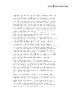 www.formarse.com.ar
igualmente a otro dato, vital para el establecimiento de
la fecha del nuevo retroceso en el tiempo. El rigor y mi-
nuciosidad de Jesús de Nazaret en dicho relato nos per-
mitió fijar con pulcritud día, mes y año. Y una vez más
tuve que inclinarme ante las extrañas «artes» del Desti-
no. Aquella escurridiza e irritante fecha -que llegó a
quitarnos el sueño- no se presentó por los canales apa-
rentemente lógicos: los discípulos. Ante el desconcierto
de este explorador lo hizo «de la mano» del propio Gali-
leo y del último personaje a imaginar. ¿Casualidad? Aho-
ra sé que la Operación estuvo programada por los seres
humanos y por «alguien» más...
Y ya que hablamos de casualidades, ¿cómo debo in-
terpretar la siguiente «revelación» de mi amigo y confi-
dente, el anciano Zebedeo?
En el atardecer del domingo, 7 de mayo, rematada la
transcripción de los «rollos», al interesarse por mis pla-
nes, le expliqué que la «misión» que tenía encomenda-
da me obligaba a desplazarme temporalmente a Cesa-
rea. Fue entonces, al saber que debía entrevistarme con
el gobernador romano, cuando me puso en anteceden-
tes de «algo» que, en efecto, «podía resultar de utilidad».
Por la aldea -expuso con su habitual escepticismo-,
al igual que por otras poblaciones cercanas, rodaba des-
de hacía días un curioso rumor. Y dadas las caracterís-
ticas del «protagonista» -sonrió pícaramente-, casi 1
estaba seguro que yo tenía algo que ver con la increíble
historia. Al parecer, «un larguirucho griego, con un ca-
yado en la mano, puso en fuga a dos mercenarios de las
tropas auxiliares romanas acantonadas en Nahum».
Me estremecí.
Pero lo más sorprendente --continuó reforzando la
traviesa sonrisa- es que, según dicen, dicho griego, va-
liéndose de poderes mágicos, logró desarmar a los solda-
dos, «abrasando las espadas con la fuerza de su mirada».
La noticia me pilló desprevenido. Poco importaba
que el bulo exagerase el incidente. Lo grave es que hu-
biera trascendido. Y salvados los primeros minutos de
perplejidad, correspondiendo a su franqueza, reconocí
que el rumor era cierto.
224
Relaté lo sucedido en la aduana y en el bosque, res-
tando importancia a las supuestas «artes mágicas» de
quien esto escribe. Pero mi amigo, olvidando el capítu-
lo del «abrasamiento», retomó la conversación, inci-
diendo en el punto clave. El único que me afectaba en
verdad y que, al fin y a la postre, torcería mis planes.
-Ya ves que no te pregunto por el método -aclaró
el anciano-. Pero, según mis noticias, a alguien más im-
portante que yo sí le interesa el «cómo».
 
