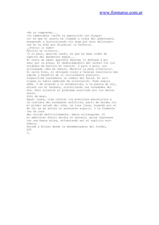 www.formarse.com.ar
-No te comprendo...
-Lo lamentable -cerTó la exposición con disgus-
to- es que el asunto ha llegado a oídos del gobernador,
exagerado y distorsionado sin duda por esos delincuen-
tes en su afán por disimular la fechoría.
_¿Poncio lo sabe?
Asintió en silencio.
-Y lo peor, querido Jasón, es que ha dado orden de
captura del «poderoso mago»...
El resto de aquel apacible domingo lo dediqué a pa-
sear por la playa. El desbordamiento del suceso con los
soldados me mantuvo en tensión. Y poco a poco, una
arriesgada idea me dominó. Merecía la pena intentarlo.
Si salía bien, el obligado viaje a Cesarea resultaría más
rápido y benéfico de lo inicialmente previsto.
Inspeccioné nuevamente la cumbre del Ravid. El «cí-
clope» no había cambiado de orientación. Todo seguía
«0K». Y de acuerdo a lo establecido, a la puesta de sol,
enlacé con mi hermano, sintetizando las novedades del
día. Pero silencié el problema suscitado por los merce-
nanos.
Ocho de mayo.
Aquel lunes, tras confiar los preciosos manuscritos a
la custodia del bondadoso anfitrión, partí de Saidan con
el primer saludo del alba. La luna llena, huyendo por el
Ra id, se me antojó un excelente augurio. Y la flamante
iea se cons
der solidó definitivamente. Debía arriesgarme. Si
el ambicioso Poncio mordía el anzuelo, quizá regresase
con una buena bolsa, solventando así el suplicio eco-
nómico.
Saludé a Eliseo desde la desembocadura del Jordán,
225
1,
 