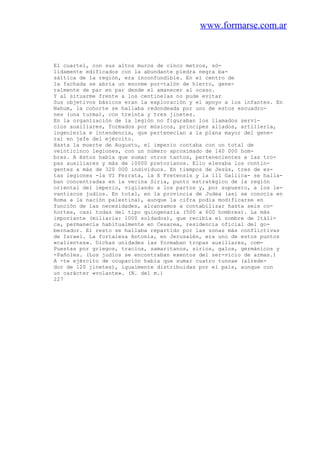 www.formarse.com.ar
El cuartel, con sus altos muros de cinco metros, só-
lidamente edificados con la abundante piedra negra ba-
sáltica de la región, era inconfundible. En el centro de
la fachada se abría un enorme por-talón de hierro, gene-
ralmente de par en par desde el amanecer al ocaso.
Y al situarme frente a los centinelas no pude evitar
Sus objetivos básicos eran la exploración y el apoyo a los infantes. En
Nahum, la cohorte se hallaba redondeada por uno de estos escuadro-
nes (una turma), con treinta y tres jinetes.
En la organización de la legión no figuraban los llamados servi-
cios auxiliares, formados por músicos, príncipes aliados, artillería,
ingeniería e intendencia, que pertenecían a la plana mayor del gene-
ral en jefe del ejército.
Hasta la muerte de Augusto, el imperio contaba con un total de
veinticinco legiones, con un número aproximado de 140 000 hom-
bres. A éstos había que sumar otros tantos, pertenecientes a las tro-
pas auxiliares y más de 10000 pretorianos. Ello elevaba los contin-
gentes a más de 320 000 individuos. En tiempos de Jesús, tres de es-
tas legiones -la VI Ferrata, la X Fretensis y la 111 Gallica- se halla-
ban concentradas en la vecina Siria, punto estratégico de la región
oriental del imperio, vigilando a los partos y, por supuesto, a los le-
vantiscos judíos. En total, en la provincia de Judea (así se conocía en
Roma a la nación palestina), aunque la cifra podía modificarse en
función de las necesidades, alcanzamos a contabilizar hasta seis co-
hortes, casi todas del tipo quingenaria (500 a 600 hombres). La más
imporiante (miliaria: 1000 soldados), que recibía el nombre de Itáli-
ca, permanecía habitualmente en Cesarea, residencia oficial del go-
bernador. El resto se hallaba repartido por las zonas más conflictivas
de Israel. La fortaleza Antonia, en Jerusalén, era uno de estos puntos
«calientes». Dichas unidades las formaban tropas auxiliares, com-
Puestas por griegos, tracios, samaritanos, sirios, galos, germánicos y
-Pañoles. (Los judíos se encontraban exentos del ser-vicio de armas.)
A -te ejército de ocupación había que sumar cuatro tunnae (alrede-
dor de 120 jinetes), igualmente distribuidas por el país, aunque con
un carácter «volante». (N. del m.)
227
 