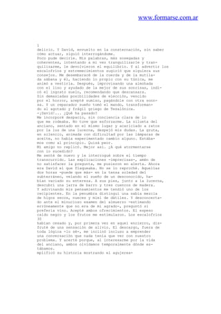 www.formarse.com.ar
1
delirio. Y David, envuelto en la consternación, sin saber
cómo actuar, siguió interrogándome.
Poco pude decirle. Mis palabras, más sosegadas y
coherentes, intentando a mi vez tranquilizarle y tran-
quilizarme, le devolvieron el equilibrio. Y al advertir los
escalofríos y estremecimientos sugirió que siguiera sus
consejos. Me desembaracé de la cuerda y de la mutila-
da sábana y él, haciendo lo propio con su túnica, me
animó a vestirla. Después, improvisando una almohada
con el lino y ayudado de la mejor de sus sonrisas, indi-
có el ingrato suelo, recomendando que descansara.
Sin demasiadas posibilidades de elección, vencido
por el horror, acepté sumiso, pagándole con otra sonn-
sa. Y un reparador sueño tomó el mando, transforman-
do al agotado y frágil griego de Tesalónica.
-¡David!... ¿Qué ha pasado?
Me incorporé despacio, sin conciencia clara de lo
que me rodeaba. No tuve que esforzarme. La silueta del
anciano, sentado en el mismo lugar y acariciado a ratos
por la luz de una lucerna, despejó mis dudas. La gruta,
en silencio, animada con dificultad por las lámparas de
aceite, no había experimentado cambio alguno. Estába-
mos como al principio. Quizá peor.
Mi amigo no replicó. Mejor así. ¿A qué atormentarse
con lo sucedido?
Me senté de nuevo y le interrogué sobre el tiempo
transcurrido. Las explicaciones -imprecisas-, amén de
no satisfacer la pregunta, me pusieron en alerta. Ahora
era David el que flaqueaba. No se lo reproché. Aquellas
dos horas -puede que más- en la tensa soledad del
subterráneo, velando el sueño de un desconocido, ha-
bían vaciado su entereza. A sus pies, junto a la lucerna,
descubrí una jarra de barro y tres cuencos de madera.
Y adivinando mis pensamientos me tendió uno de los
recipientes. En la penumbra distinguí una sabia mezcla
de higos secos, nueces y miel de dátiles. Y desconcerta-
do ante el minucioso examen del almuerzo -estimando
erróneamente que no era de mi agrado-, preguntó si
prefería vino. Acepté ambos ofrecimientos. El espeso
caldo negro y los frutos me estimularon. Los escalofríos
30
habían cesado y, por primera vez en aquel encierro, dis-
fruté de una sensación de alivio. El descargo, fuera de
toda lógica -lo sé-, me inclinó incluso a emprender
una conversación que nada tenía que ver con nuestro
problema. Y acerté porque, al interesarme por la vida
del anciano, ambos olvidamos temporalmente dónde es-
tábamos.
mplificó su historia mostrando el agujerea-
 