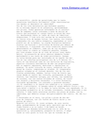 www.formarse.com.ar
un escalofrío. ¿Quién me garantizaba que la nueva
«aventura» tenninarla felizmente? ¿Cómo reaccionarlan
los mandos al descubrir mi identidad?
Uno de los tres mercenarios que montaban guardia
en la entrada reparó en mi presencia, aproximándose
sin prisas. Todos aparecían enfundados en el «unifor-
me» de campaña: cotas trenzadas a base de mallas de
hierro que protegían el cuerpo hasta la mitad del mus-
lo, descansando sobre un jubón de cuero de idénticas
dimensiones. Y todo ello por encima de la característi-
ca túnica roja de mangas cortas. Los cascos, sin visera,
trabajados con una sobria elegancia, espejeaban al inci-
piente sol de la mañana. La rigida disciplina mantenía
sujetas las buculae o carrilleras de bronce por debajo de
la barbilla. Y siguiendo una vieja tradición -practicada
generalmente en combate-, cada uno de los soldados
lucía sobre la cimera un llamativo penacho, formado
por tres plumas rojas de un codo de altura (casi medio
metro). La presencia de estos adornos obedecía funda-
mentalmente a una razón de orden psicológico. Aunque
la talla mínima para ser reclutados en la legión (al me-
nos en las cohortes principales) era de 1,72 metros (1) '
tanto en las batallas como en los servicios de vigilancia,
aquellos cincuenta centímetros de más les proporciona-
ban un aspecto imponente, destinado a impresionar al
enemigo. Un ancho cinturón de cuero, revestido con ca-
bezas de clavos, completaba el atuendo. El inseparable
gladius colgaba en el costado derecho. Uno de los cen-
tinelas presentaba, además, varias tiras de hierro que
caían desde el centro del cinturón, protegiendo el bajo
vientre. Las temibles caligas, por último, las sandalias
de correas, con las suelas erizadas de clavos, me traje-
ron lejanos y dolorosos recuerdos. Y a corta distancia,
forinando «pirámide», los ovalados y granates escudos.
(1) El candidato a la legión era sometido a un riguroso examen
médico y psicológico. Si pesaba sobre él algún defecto físico o una
tara moral o mental o si no daba la talla mínima, era repudiado. Si lo
declaraban probabilis se le tallaba (incumare), siendo destinado a una
cohorte. Y cada nuevo «recluta» recibía una placa de plomo, con su
identidad, que debería colgar obligatoriamente del cuello. (N. del m.)
228
Y recostados en el muro, los pilum o picas de dos me-
tros de longitud, con los fustes de hierro dulce y las
puntas de acero.
Respiré con alivio. El joven soldado, de unos veinte
años, probablemente de origen galo, percibió que se ha-
llaba frente a un no judío. Y me habló en koiné.
Le expuse que deseaba entrevistarme con el jefe de la
guarnición y, naturalmente, preguntó el motivo. Y adop-
tando un tono grave le hice ver que se trataba de un
 