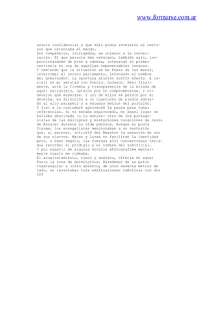 www.formarse.com.ar
asunto confidencial y que sólo podía revelarlo al centu-
non que ostentaba el mando.
Los compañeros, intrigados, se unieron a la conver-
sación. El que parecía más veterano, también galo, ins-
peccionándome de pies a cabeza, interrogó al primer
centinela en una de aquellas impenetrables lenguas.
Y temiendo que la situación se me fuera de las manos,
interrumpí el oscuro parlamento, invocando el nombre
del gobernador. La oportuna alusión surtió efecto. E in-
sistí en mi amistad con Poncio. Dudaron. Pero final-
mente, ante la firmeza y transparencia de la mirada de
aquel extranjero, optaron por no comprometerse. Y or-
denaron que esperase. Y uno de ellos se perdió por mi
derecha, en dirección a un cuartucho de piedra adosa-
do al alto parapeto y a escasos metros del portalón.
Y fiel a la costumbre aproveché la pausa para tomar
referencias. Si no estaba equivocado, en aquel lugar se
hallaba destinado -o lo estuvo- otro de los protago-
nistas de las múltiples y misteriosas curaciones de Jesús
de Nazaret durante su vida pública. Aunque no podía
fiarme, los evangelistas mencionaban a un centurión
que, al parecer, solicitó del Maestro la sanación de uno
de sus siervos. Mateo y Lucas no facilitan la identidad
pero, a buen seguro, las fuerzas allí concentradas tenía~
que recordar el prodigio y el nombre del suboficial.
Y por espacio de algunos minutos «fotografié» mental-
mente cuanto me rodeaba.
El acuartelamiento, tosco y austero, ofrecía en aquel
Punto la zona de dormitorios. Alrededor de un patio
cuadrangular a cielo abierto, de unos sesenta metros de
lado, se levantaban tres edificaciones idénticas con dos
229
 