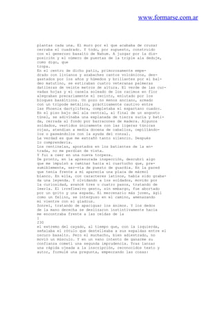 www.formarse.com.ar
plantas cada una. El muro por el que acababa de cruzar
cerraba el cuadrado. Y todo, por supuesto, construido
con el generoso basalto de Nahum. A juzgar por la dis-
posición y el número de puertas de la triple ala deduje,
como digo, que
tropa.
En el centro de dicho patio, primorosamente empe-
drado con livianos y azabaches cantos volcánicos, des-
gastados por los años y húmedos y brillantes por el bal-
deo matutino, se estiraban cuatro veteranas palmeras
datileras de veinte metros de altura. El verde de las cur-
vadas hojas y el canela soleado de los racimos en flor
alegraban precariamente el recinto, enlutado por los
bloques basálticos. Un pozo no menos anciano, armado
con un trípode metálico, prácticamente cautivo entre
las Phoenix dactylifera, completaba el espartano cuadro.
En el piso bajo del ala central, al final de un angosto
túnel, se adivinaba una explanada de tierra sucia y bati-
da, cerrada al fondo por barracones de madera. Algunos
soldados, vestidos únicamente con las ligeras túnicas
rojas, atendían a media docena de caballos, cepillándo-
los o paseándolos con la ayuda del ronzal.
La verdad es que me extrañó tanto silencio. Después
lo comprendería.
Los centinelas, apostados en los batientes de la en-
trada, no me perdían de vista.
Y fui a caer en una nueva torpeza.
De pronto, en la apresurada inspección, descubrí algo
que me impulsó a caminar hacia el cuartucho que, pre-
sumiblemente, ser-vía de puesto de guardia. En la pared
que tenía frente a mí aparecía una placa de mármol
blanco. En ella, con caracteres latinos, había sido graba-
da una leyenda. Y olvidando a los soldados, movido por
la curiosidad, avancé tres o cuatro pasos, tratando de
leerla. El irreflexivo gesto, sin embargo, fue abortado
por un grito y una espada. El mercenario más joven, ágil
como un felino, se interpuso en el camino, amenazando
mi vientre con el gladius.
Sonreí, tratando de apaciguar los ánimos. Y los dedos
de la mano derecha se deslizaron instintivamente hacia
me encontraba frente a las celdas de la
1
230
el extremo del cayado, al tiempo que, con la izquierda,
señalaba el rótulo que destelleaba a sus espaldas entre el
oscuro basalto. Pero el muchacho, bien adiestrado, no
movió un músculo. Y en un vano intento de ganarme su
confianza cometí una segunda imprudencia. Tras lanzar
una rápida ojeada a la inscripción, reconocidos texto y
autor, formulé una pregunta, empeorando las cosas:
 