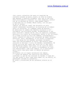 www.formarse.com.ar
-Por cierto -intervino de nuevo el «capitán de
cuartel» tocando un punto clave-, si eres el hombre
que desarmó a nuestros soldados, ¿por qué no has acu-
dido directamente a Cesarea? Si, como aseguras, disfru-
tas de la amistad de Poncio, ¿qué puedes temer?
Y repliqué con la verdad. Mejor dicho, con una par-
te de la verdad.
-Hablas con sentido común. Me encuentro en esta
región intentando reconstruir la historia de un Hombre
santo ya fallecido. Lo llamaban Jesús de Nazaret...
Al mencionar el nombre del Maestro volvieron a in-
tercambiar una elocuente mirada. Evidentemente lo ha-
bían conocido o sabían de Él. Uno, en especial, parpadeó
nervioso y su rostro se transfiguró. Ahora lo sé. La direc-
ta y audaz alusión al Hijo del Hombre, considerándolo
santo, removió el alma y los recuerdos de aquel veterano
centurión. Pero, obviamente, no me atreví a preguntar.
-... soy amigo de los Zebedeo -proseguí dirigién-
dome casi exclusivamente al prior, que parecía haber
conocido al Galileo- Y allí, en Saidan, casualmente, he
tenido noticias del rumor que corre por el yam sobre
ese «poderoso mago». Pues bien, no se trata de temor,
sino de confirmación. El asunto -y ensombrecí el tono
con teatralidad-, como bien sabéis, es lo suficiente-
mente serio como para tomar un máximo de precau-
ciones...
Asintieron con un ligero movimiento de cabeza.
-...antes de adoptar una resolución era preciso
confirmar lo que me fue relatado en Saidan. Y nada me-
jor que acudir a este lugar para saber si, en efecto, el
gobernador reclama mi presencia.
El ardor y sinceridad de mis palabras calaron en el
235
 