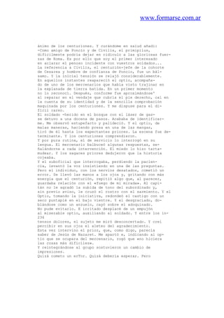 www.formarse.com.ar
ánimo de los centuriones. Y curándome en salud añadí:
-Como amigo de Poncio y de Civilis, el primipilus,
difícilmente podría dejar en ridículo a las gloriosas fuer-
zas de Roma. Es por ello que soy el primer interesado
en aclarar el penoso incidente con vuestros soldados...
La referencia a Civilis, el centurión-jefe de la cohorte
de Cesarea y hombre de confianza de Poncio, fue un bál-
samo. Y la inicial tensión se relajó considerablemente.
En aquellos instantes reapareció el optio, acompaña-
do de uno de los mercenarios que había visto trajinar en
la explanada de tierra batida. En un primer momento
no lo reconocí. Después, conforme fue aproximándose'
al reparar en el vendaje que cubría el pie derecho, caí en
la cuenta de su identidad y de la sencilla comprobación
maquinada por los centuriones. Y me dispuse para el di-
fícil careo.
El soldado -herido en el bosque con el láser de gas-
se detuvo a una docena de pasos. Acababa de identificar-
me. Me observó estupefacto y palideció. Y el optio, de
malas maneras, haciendo presa en una de las mangas,
tiró de él hasta los expectantes priores. La escena fue de-
terminante. Y los centuriones comprendieron.
Y por pura rutina, el de servicio lo interrogó en su
lengua. El mercenario balbuceó algunas respuestas, se-
ñalándorne a cada intervención. El miedo lo hizo tarta-
mudear. Y los sagaces priores dedujeron que la historia
cojeaba.
Y el suboficial que interrogaba, perdiendo la pacien-
cia, levantó la voz insistiendo en una de las preguntas.
Pero el individuo, con los nervios desatados, cometió un
error. Se llevó las manos a los ojos y, gritando con más
energía que el centurión, repitió algo que, al parecer,
guardaba relación con el «fuego de mi mirada». Al capi-
tán no le agradó la subida de tono del subordinado y,
sin previo aviso, le cruzó el rostro con el sarmiento. Y el
Optio, tomando la iniciativa, redondeó el castigo con un
seco puntapié en el bajo vientre. Y el desgraciado, do-
blándose como un anzuelo, cayó sobre el adoquinado.
No pude evitarlo. E irritado desplacé de un empujón
al miserable optio, auxiliando al soldado. Y entre los in-
236
tensos dolores, el sujeto me miró desconcertado. Y creí
percibir en sus ojos el aleteo del agradecimiento.
Esta vez intervino el prior, que, como digo, parecía
saber de Jesús de Nazaret. Me apartó e, indicando al op-
tio que se ocupara del mercenario, rogó que «no hiciera
las cosas más difíciles».
Y reintegrándose al grupo sostuvieron un cambio de
impresiones.
Quizá cometo un erTor. Quizá debería esperar. Pero
 