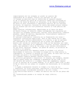 www.formarse.com.ar
comportamiento de los soldados al acudir en auxilio del
responsable de la aduana. Conocía los castigos (1) que
(1) Aunque ya mencioné algo al referir-me al supuesto abando-
no de la guardia por parte de la patrulla romana que custodiaba el
sepulcro de Jesús de Nazaret en Jerusalén, no me importa extender-
me ahora en este interesante e importante capítulo de los castigos
militares. En especial, teniendo en cuenta que puede aclarar algunos
de los sucesos que nos tocó presenciar durante la vida pública del
Maestro.
Según nuestras informaciones, depositadas en el banco de datos
de «Santa Claus», el ejército romano contemplaba las siguientes pe-
nas para los soldados infractores: castigo, multa pecuniaria, trabajos
pesados, cambio de destino, degradación, licenciamiento ignominio-
so, tortura y pena de muerte.
El castigo---castigatio- consistía en la flagelación con varas o
sarmientos (fustuarium supplicium). Pero el más temido era el apa-
leamiento, que conducía generalmente a la muerte, y que se aplicaba
por negligencia en las imaginarias de la noche, por abandono del
puesto, por salida no justificada del orden en las marchas, por rebe-
lión, robo, homicidio en el campamento o cuartel, pillaje, atentado al
pudor, por pérdida o venta de las armas y por tercera reincidencia
en una falta. Existían, además, las penas de cárcel, la privación de
alimento y la sangría.
La multa pecuniaria era impuesta cuando el soldado o el oficial
descuidaban el servicio, iniciaban un ataque sin la orden previa o,
simplemente, no rendían lo exigido por sus jefes. En este caso les era
retirada una parte o la totalidad del sueldo.
Los llamados trabajos pesados -munerum indictio- consistían
en servicios peligrosos o vejatorios. Si alguien, por ejemplo, abando-
naba su puesto podía ser condenado a permanecer de pie toda la no-
che delante del pretorio o a acampar fuera del campamento, expues-
to así al peligro de un ataque enemigo. Si el delito había sido la pér-
d:'da so venta de las armas, el culpable era descalzado, se le desnuda-
y e le
~ 0 ligaba a permanecer durante un tiempo a la vista de sus
1 =Paafieros. En otras ocasiones, legionarios u oficiales eran trasla-
dos guarniciones consideradas molestas o de alto riesgo.
L~kec~nmilitz'Eae mutatio o cambio de destino era una de las penas más
t( 1
es. insubordinado pasaba a un cuerpo de rango inferior.
239
 