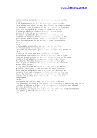 www.formarse.com.ar
sitivamente, zanjando el molesto y enrevesado conten-
cioso.
Y se enfrentaron al último y más peliagudo dilema:
¿qué hacer con aquel griego que acababa de complicarles
la mañana? Como soldados no podían ignorar la disposi-
ción que reclamaba al supuesto «poderoso mago».
Y durante algunos minutos discutieron acalorada-
mente. Y entendí su preocupación.
La orden -partiendo del supersticioso Poncio- en-
cerTaba un secreto deseo: conocer e interrogar a tan
prodigioso «hechicero». Pero, si no hubo tal magia,
¿qué argumentaban en su defensa? ¿Cómo responderla
el b t
do p~
e irascible gobernador al saber que lo divulga
os mercenarios no se ajustaba a la verdad?
¡Ca0uién le explicaba que el «abrasamiento» era fruto de
¡m 1
ginación de unos más que probables farsantes?
Finalmente coincidieron. Lo mejor era olvidar y olvi-
darTne. Aquel griego no existía. Nunca estuve en la guar-
nición. Y si alguien preguntaba, nadie sabía nada.
Me alarmé. Aquella decisión no entraba en mis pla-
nes. Y por un momento me sentí fracasado. El esfuerzo
había sido inútil.
Y los centuriones saltaron al siguiente y no menos
espinoso capítulo: ¿cómo mantener mi boca cerrada?
Esta vez se retiraron hasta el pozo, deliberando en
secreto Y un mal presagio se dibujó en dos de los ros-
tros. E¡ tercero -el del centurión de los ojos claros-
negaba una y otra vez, rechazando la «idea» de sus
compañeros.
¿Huía?
Contemplé la posibilidad, pero al punto, compren-
gos llegaban incluso a los uagus, los Perezosos o remolones que no se
~ntaban a tiempo a filas, y a los emansor o soldados que alarga-
ban los permisos más de lo autorizado.
En general, la mayor parte de estos castigos era responsabilidad
los optio y de los centuriones. (N. del m.)
241
 