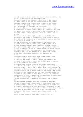 www.formarse.com.ar
por el miedo y el silencio, me lancé sobre el cántaro de
barro, blandiéndolo con desesperación.
Un nuevo quejido me paralizó. Esta vez sí lo recono-
cí. Era idéntico al que nos sorprendió en la primera
oquedad, cuando nos disponíamos a revisar el cofre.
Una especie de apagado lamento, entre humano y ani-
mal. Procedía, al parecer, de los silos.
Y con el vello en pie y el corazón desbocado vi cómo
mi compañero se arTodillaba frente a la entrada al ter-
cer pozo. introdujo la antorcha en la oscuridad y per-
maneció inmóvil unos segundos. Pero el lamento no re-
gresó.
Me reuní con él, contemplando lo que ya había ob-
servado en la anterior inspección: los sacos en desor-
den, el par de canastas y la sandalia de cuero, con las
tiras rotas y revueltas.
David, dirigiendo el fuego hacia el cargamento de
piedras, manifestó su extrañeza, confirmando así mi
error. Aquello -señaló sin titubeos- no era lógico.
¿Por qué guardar piedras en un silo, habitualmente des-
tinado a forraje, grano y frutos secos? ¿Y desde cuándo
los humildes felah -los campesinos de Nazaret- se
permitían el lujo de abandonar una preciada sandalia?
Y una idea -la misma, supongo- nos alcanzó de
lleno.
De mutuo acuerdo nos dispusimos a descender, exa-
minando la bodega con detenimiento.
El anciano me permitió hacer. Anudé la cuerda a su
cintura y, antorcha en mano, me deslicé por la maroma
hacia el fondo de la oquedad.
Siguiendo las indicaciones de mi amigo empecé por
el calzado. El material, seco y desgastado por el uso, no
me dijo nada. El polvo de la suela podía corresponder a
cualquier-a de los caminos de acceso a la aldea. Levanté
la vista hacia los blancos cabellos de David y me encogí
de hombros. La verdad es que no supe identificarlo. Se
trataba de una sandalia como tantas otras. Y lanzándo-
la hacia el criado le pedí que la revisara. No hubo suer-
te. El anciano negó con la cabeza.
Centré entonces mi interés en los sacos. Se hallaban
32
perfectamente cerrados por una costura de esparto.
Tanteé la arpillera, deduciendo el contenido: muy posi-
blemente trigo o cebada. Y al presionar el costado del
siguiente, los dedos se hundieron con facilidad. El ve-
nial e intr-ascendente detalle resultaría decisivo. Y extra-
ñado empujé de nuevo. Un suave siseo confirmó mis
sospechas. El grano escapaba por alguna rotura o des-
cosido.
En un primer momento -así debo reconocerlo- no
 