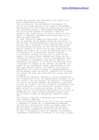 www.formarse.com.ar
porqué del profundo amor del Maestro por aquella her-
mosa y desprendida naturaleza.
Pero la diversión fue súbitamente interrumpida. En
uno de los recodos apareció ante nosotros una pequeña
fortificación con altos muros de piedra caliza y una to-
rTe igualmente blanca y aparentemente desproporciona-
da. En un primer momento no entendí la razón de
aquellos casi veinte metros de altura. Pronto lo averi-
guaría. Y quedaría nuevamente maravillado ante el in-
genio de aquel ejército.
El lugar recibía el nombre de Capercotnei. Se trata-
ba, en realidad, de un modesto puesto de vigilancia y
una estación de avituallamiento y descanso para las tro-
pas que iban o venían de la costa mediterránea al yam.
La privilegiada ubicación -en una cota de quinientos
metros- permitía el control de la gran llanura que aca-
bábamos de cruzar y de la ruta que descendía por el sur
al encuentro con la plataforma costera de Sharon.
Y el decurión, alzando la pica, dio la orden de des-
montar. Y al punto fuimos rodeados por varios de los
infantes de servicio en el fortín. Intercambiaron algu-
nas palabras y, haciéndose cargo de los caballos, los
condujeron al interior. Y el decurión se fue tras ellos.
Y siguiendo el ejemplo de los jinetes, me acomodé a la
sombra de los corpulentos robles, aprovechando el res-
piro para reponer fuerzas. Los hombres, en silencio,
abandonaron los contus y escudos y, desembarazándose
de los pesados cascos de hierTo, limpiaron con los dedos
los chorros de sudor que resbalaban por sienes, mejillas
y cuellos.
Y tomando las cebollas, vencida la inicial resistencia,
fui a repartirlas entre los impenetrables soldados. Ni uno
solo sonrió o dio las gracias. Se limitaron a trocearlas
con una de las largas espadas, devorándolas o sorbiendo
el jugo con avidez. Y con una frialdad e indiferencia pas-
mosas terminaron con las existencias, dejando a quien
esto escribe con un palmo de narices. Al poco, sin em-
bargo, tres de los mercenarios destinados en la colina se
aproximaban al grupo, proporcionándonos sendas racio-
nes de cecina y posca en abundancia. Rechacé el agua
250
con vinagre, aceptando un menguado tajo de aquella
carne salada y desecada.
Y en esos instantes, algo brilló en lo alto del torreón.
Y comprendí el porqué de la supuestamente exagerada
altitud de la construcción. Cuatro soldados, entre los
que distinguí al decurión, manipulaban una enorme y
pulida plancha cuadrada de bronce de unos dos metros
de lado. Y dirigiéndola hacia el sudoeste, inclinándola
ligeramente, procedieron a reflejar la luz solar, lanzan-
 