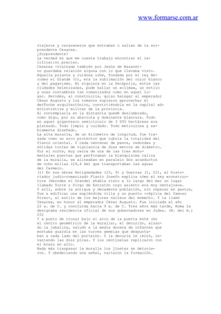 www.formarse.com.ar
viajeros y caravaneros que entraban o salían de la sor-
prendente Cesarea.
¿Sorprendente?
La verdad es que me cuesta trabajo encontrar el ca-
lificativo preciso.
Cesarea -visitada también por Jesús de Nazaret-
no guardaba relación alguna con lo que llevaba visto.
Aquella pujante y ruidosa urbe, fundada por el rey He-
rodes el Grande (1), era la sublimación del color blanco
y del paganismo. Ni siquiera en la Decápolis, entre las
ciudades helenizadas, pude hallar un «clima», un estilo
y unas costumbres tan romanizados como en aquel lu-
gar. Herodes, al construirla, quiso halagar al emperador
César Augusto y los romanos supieron aprovechar el
derToche arquitectónico, convirtiéndola en la capital ad-
ministrativa y militar de la provincia.
Al contemplarla en la distancia quedé deslumbrado,
como digo, por su absoluta y dominante blancura. Todo
en aquel gigantesco semicírculo de 3 000 hectáreas era
plateado. Todo limpio y cuidado. Todo meticulosa y sa-
biamente diseñado.
La alta muralla, de un kilómetro de longitud, fue tra-
zada como un arco protector que cubría la totalidad del
flanco oriental. Y cada centenar de pasos, redondas y
sólidas torres de vigilancia de diez metros de diámetro.
Por el norte, muy cerca de una de las tres monu-
mentales puertas que perforaban la blanquísima caliza
de la muralla, se alineaban en paralelo dos acueductos
de ocho millas (14,4 km) que transportaban las aguas
del Carmelo.
(1) En sus obras Antigüedades (15, 9) y Guerras (1, 21), el histo-
riador judío-romanizado Flavio Josefo explica cómo el rey «construc-
tor» (Herodes el Grande) «había visto a lo largo del mar un lugar
llamado Torre o Pirgo de Estratón cuyo asiento era muy ventajoso».
Y allí, sobre la antigua y decadente población, sin reparar en gastos,
fue a edificar una espléndida villa y un puerto -réplica del famoso
Pireo-, al estilo de los mejores núcleos del momento. Y la llamó
Cesarea, en honor al emperador César Augusto. Fue iniciada el año
22 a. de C. y concluida hacia 9 a. de C. Tres años más tarde, Roma la
designaba residencia oficial de sus gobernadores en Judea. (N. del m.)
252
Y a punto de cruzar bajo el arco de la puerta este (en
el centro geométrico de la muralla), el decurión, alzan-
do la jabalina, saludó a la media docena de infantes que
montaba guardia en las torres gemelas que despunta-
ban a cada lado del portalón. Y la decuria le imitó, le-
vantando las diez picas. Y los centinelas replicaron con
el brazo en alto.
Nada más traspasar la muralla los jinetes se detuvie-
ron. Y obedeciendo una señal, variaron la formación.
 