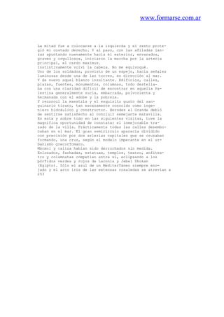 www.formarse.com.ar
La mitad fue a colocarse a la izquierda y el resto prote-
gió mi costado derecho. Y al paso, con las afiladas lan-
zas apuntando nuevamente hacia el exterior, envarados,
graves y orgullosos, iniciaron la marcha por la arteria
principal, el cardo maximus.
Instintivamente volví la cabeza. No me equivoqué.
Uno de los soldados, provisto de un espejo, hacía señales
luminosas desde una de las torres, en dirección al mar.
Y de nuevo aquel blanco insultante. Edificios, calles,
plazas, fuentes, monumentos, columnas, todo destella-
ba con una claridad difícil de encontrar en aquella Pa-
lestina generalmente sucia, embarrada, polvorienta y
hermanada con el adobe y la pobreza.
Y reconocí la maestría y el exquisito gusto del san-
guinario tirano, tan escasamente conocido como inge-
niero hidráulico y constructor. Herodes el Grande debió
de sentirse satisfecho al concluir semejante maravilla.
En esta y sobre todo en las siguientes visitas, tuve la
magnífica oportunidad de constatar el inmejorable tra-
zado de la villa. Prácticamente todas las calles desembo-
caban en el mar. El gran semicírculo aparecía dividido
con precisión por dos arlerias capitales que se cruzaban
formando, una cruz, según el modelo imperante en el ur-
banismo grecorTomano.
Mármol y caliza habían sido derrochados sin medida.
Enlosados, fachadas, estatuas, templos, teatro, anfitea-
tro y columnatas competían entre sí, eclipsando a los
pórfidos verdes y rojos de Laconia y Jebel Dhokan
(Egipto). Sólo el azul de un MediterTáneo siempre eno-
jado y el arco iris de las extensas rosaledas se atrevían a
253
 