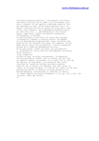 www.formarse.com.ar
le presté excesiva atención. Y me pregunto con horror
qué habría ocurrido de no ceder a la curiosidad. Pero
algo o alguien (?) me impulsó a doblarme sobre el fon-
do, buscando la fuga. ¡Dios misericordioso! Allí, en
efecto, encontré un hilo de granos de trigo duro, elíp-
ticos, casi diáfanos, que resbalaban mansamente hacia
el suelo del silo.... ¡perdiéndose por una ranura!
David, impaciente, siguió reclamando información.
Sinceramente, lo olvidé.
E inmovilizando la tea entre los sacos más cercanos
-intuyendo el remedio a nuestros males-, me empeñé
en una desordenada «limpieza» del lugar. Arrastré como
pude una de las canastas de piedra. Sin embargo, la hol-
gada túnica limitó mis movimientos. Y ante la perpleja
mirada de su dueño me desembaracé de ella.
No me equivocaba. CerTé los puños con satisfacción
y, levantando el rostro hacia el descompuesto sirviente,
grité eufórico:
-¡Una trampilla!
Lo malo es que, en pleno aturdimiento, la expresión
fue pronunciada en inglés. Era la tercera vez que caía
en idéntico lapsus. La primera, en el patio de la casa de
Uas Marcos, en Jerusalén, y en presencia del joven
Juan Marcos, cuando me hallaba en plena conexión
auditiva con el módulo. La segunda, días más tarde, en
.Ganá, en el hogar de Meir, el rofé de las rosas, al ser des-
pertado por María, la Señora, en plena pesadilla (1).
Afortunadamente, rectificando al instante, el desliz
(1) Véase Caballo de Troya (volúmenes 2 y 4), pp. 350 y 130, res-
¡va-ente. (Nota del autor.)
33
 
