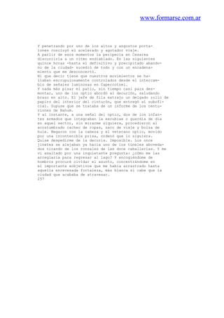 www.formarse.com.ar
Y penetrando por uno de los altos y angostos porta-
lones concluyó el acelerado y agotador viaje.
A parlir de esos momentos la peripecia en Cesarea
discurriría a un ritmo endiablado. En las siguientes
quince horas -hasta el definitivo y precipitado abando-
no de la ciudad- sucedió de todo y con un encadena-
miento que me desconcertó.
Ni que decir tiene que nuestros movimientos se ha-
llaban escrupulosamente controlados desde el intercam-
bio de señales luminosas en Capercotnei.
Y nada más pisar el patio, sin tiempo casi para des-
montar, uno de los optio abordó al decurión, saludando
brazo en alto. El jefe de fila extrajo un delgado rollo de
papiro del interior del cinturón, que entregó al subofi-
cial. Supuse que se trataba de un informe de los centu-
riones de Nahum.
Y al instante, a una señal del optio, dos de los infan-
tes armados que integraban la excubiae o guardia de día
en aquel sector, sin mirarme siquiera, procedieron al
acostumbrado cacheo de ropas, saco de viaje y bolsa de
hule. Negaron con la cabeza y el veterano optio, movido
por una incontenible prisa, ordenó que lo siguiera.
Quise despedirme de la decuria. Imposible. Los once
jinetes se alejaban ya hacia uno de los túneles aboveda-
dos tirando de los ronzales de las doce caballerías. Y me
vi asaltado por una inquietante pregunta: ¿cómo me las
arreglaría para regresar al lago? Y encogiéndome de
hombros procuré olvidar el asunto, concentrándome en
el importante «objetivo» que me había arrastrado hasta
aquella enrevesada fortaleza, más blanca si cabe que la
ciudad que acababa de atravesar.
257
 