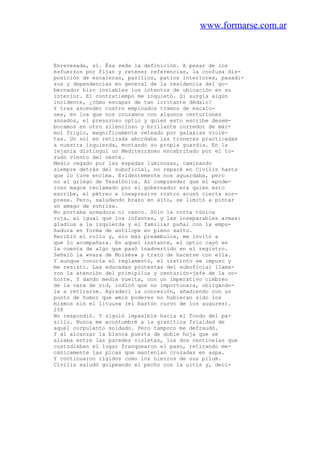www.formarse.com.ar
Enrevesada, sí. Ésa seda la definición. A pesar de los
esfuerzos por fijar y retener referencias, la confusa dis-
posición de escaleras, pasillos, patios interiores, pasadi-
zos y dependencias en general de la residencia del go-
bernador hizo inviables los intentos de ubicación en su
interior. El contratiempo me inquietó. Si surgía algún
incidente, ¿cómo escapar de tan irritante dédalo?
Y tras ascender cuatro empinados tramos de escalo-
nes, en los que nos cruzamos con algunos centuriones
annados, el presuroso optio y quien esto escribe desem-
bocamos en otro silencioso y brillante corredor de már-
mol frigio, magníficamente veteado por galaxias viole-
tas. Un sol en retirada abordaba las troneras practicadas
a nuestra izquierda, montando su propia guardia. En la
lejanía distinguí un Mediterráneo encabritado por el to-
zudo viento del oeste.
Medio cegado por las espadas luminosas, caminando
siempre detrás del suboficial, no reparé en Civilis hasta
que lo tuve encima. Evidentemente nos aguardaba, pero
no al griego de Tesalónica. Al comprender que el «pode-
roso mago» reclamado por el gobernador era quien esto
escribe, el pétreo e inexpresivo rostro acusó cierta sor-
presa. Pero, saludando brazo en alto, se limitó a pintar
un amago de sonrisa.
No portaba armadura ni casco. Sólo la corta túnica
roja, al igual que los infantes, y las inseparables armas:
gladius a la izquierda y el familiar puñal con la empu-
ñadura en forma de antílope en pleno salto.
Recibió el rollo y, sin más preámbulos, me invitó a
que lo acompañara. En aquel instante, el optio cayó en
la cuenta de algo que pasó inadvertido en el registro.
Señaló la «vara de Moisés» y trató de hacerse con ella.
Y aunque conocía el reglamento, el instinto se impuso y
me resistí. Las educadas protestas del suboficial llama-
ron la atención del primipilus y centurión-jefe de la co-
horte. Y dando media vuelta, con un imperativo cimbreo
de la vara de vid, indicó que no importunara, obligándo-
le a retirarse. Agradecí la concesión, añadiendo con un
punto de humor que «mis poderes no hubieran sido los
mismos sin el lituus» (el bastón curvo de los augures).
258
No respondió. Y siguió impasible hacia el fondo del pa-
sillo. Nunca me acostumbré a la granítica frialdad de
aquel corpulento soldado. Pero tampoco me defraudó.
Y al alcanzar la blanca puerta de doble hoja que se
alzaba entre las paredes violetas, los dos centinelas que
custodiaban el lugar franquearon el paso, retirando me-
cánicamente las picas que mantenían cruzadas en aspa.
Y continuaron rígidos como los hierros de sus pilum.
Civilis saludó golpeando el pecho con la uitis y, deci-
 