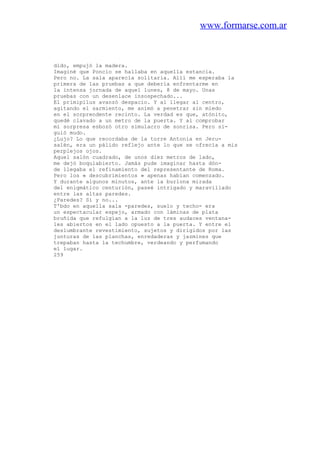 www.formarse.com.ar
dido, empujó la madera.
Imaginé que Poncio se hallaba en aquella estancia.
Pero no. La sala aparecía solitaria. Allí me esperaba la
primera de las pruebas a que debería enfrentarme en
la intensa jornada de aquel lunes, 8 de mayo. Unas
pruebas con un desenlace insospechado...
El primipilus avanzó despacio. Y al llegar al centro,
agitando el sarmiento, me animó a penetrar sin miedo
en el sorprendente recinto. La verdad es que, atónito,
quedé clavado a un metro de la puerta. Y al comprobar
mi sorpresa esbozó otro simulacro de sonrisa. Pero si-
guió mudo.
¿Lujo? Lo que recordaba de la torre Antonia en Jeru-
salén, era un pálido reflejo ante lo que se ofrecía a mis
perplejos ojos.
Aquel salón cuadrado, de unos diez metros de lado,
me dejó boquiabierto. Jamás pude imaginar hasta dón-
de llegaba el refinamiento del representante de Roma.
Pero los « descubrimientos » apenas habían comenzado.
Y durante algunos minutos, ante la burlona mirada
del enigmático centurión, paseé intrigado y maravillado
entre las altas paredes.
¿Paredes? Sí y no...
T'bdo en aquella sala -paredes, suelo y techo- era
un espectacular espejo, armado con láminas de plata
bruñida que refulgían a la luz de tres audaces ventana-
les abiertos en el lado opuesto a la puerta. Y entre el
deslumbrante revestimiento, sujetos y dirigidos por las
junturas de las planchas, enredaderas y jazmines que
trepaban hasta la techumbre, verdeando y perfumando
el lugar.
259
 