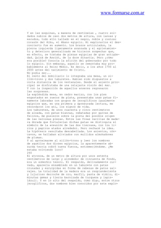 www.formarse.com.ar
Y en las esquinas, a manera de centinelas , cuatro sol-
dados nubios de casi dos metros de altura, con lanzas y
escudos, todo ello tallado en el negro, noble y costoso
corazón del Aibu, el ébano egipcio. Al explorarlos el des-
concierto fue en aumento. Los brazos articulados, la
pierna izquierda ligeramente avanzada y el agrietamien-
to y deterioro generalizado me hicieron sospechar que,
en efecto, se trataba de piezas egipcias de gran antigüe-
dad. Quizá de Assiút, de la doce dinastía. Pero ¿cómo
era posible? Conocía la afición del gobernador por todo
lo egipcio. Sin embargo, aquello se remontaba muy pro-
bablemente al Reino Medio. Es decir, a los años 1700 al
2000 antes del nacimiento de Cristo.
No podía ser...
El resto del mobiliario lo integraba una mesa, un si-
llón-trono y dos taburetes. Habían sido dispuestos a
corta distancia de los ventanales. Desde el asiento prin-
cipal se disfrutaba de una relajante visión del mar.
Y con la inspección de aquellos enseres regresaron
las sorpresas.
La espléndida mesa, en cedro macizo, con los pies
engastados en zuecos de plata, presentaba unas patas fi-
namente labradas con grupos de jeroglíficos igualmente
egipcios que, en una primera y apresurada lectura, me
recordaron los ani, los signos de vida.
Los taburetes, de unos cuarenta y cinco centímetros
de alzada, con patas blancas, rematadas por garras de
felinos, me pusieron sobre la pista del posible origen
de las valiosas piezas. Entre las finas varillas de made-
ra dorada que fortalecían dichas patas se distinguía el
símbolo de la «reunión de las dos tierras», con los li-
rios y papiros atados alrededor. Pero rechacé la idea.
La hipótesis resultaba descabellada. Los asientos, cón-
cavos, se hallaban aliviados con mullidos almohadones
de plumas.
Y al aproximarme al sillón-trono y leer los nombres
de aquellos dos dioses egipcios, la aparentemente ab-
surda teoría cobró nueva fuerza, estremeciéndome. ¿Me
estaba volviendo loco?
260
El «trono», de un metro de altura por unos setenta
centímetros de largo y alrededor de cincuenta de fondo,
era un soberbio tesoro. El respaldo, delicadamente cur-
vado, aparecía ensamblado en un taburete con patas
cruzadas y esculpidas en forma de cabezas de patos sal-
vajes. La totalidad de la madera era un resplandeciente
y lujurioso derroche de oro, marfil, pasta de vidrio, di-
minutas gemas y tierra barnizada de turquesa y lapis-
lázuli. Y en lo alto del respaldo, como digo, entre otros
jeroglíficos, dos nombres bien conocidos por este explo-
 