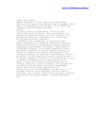www.formarse.com.ar
rador: Atón y Amón.
Repasé incrédulo el friso superior. No había duda.
Allí, entre el uraeus (las cobras azules y doradas), resal-
taba el inconfundible disco de Atón, con el nombre del
legendario dios en sendos cartuchos.
¿Atón?
La pista conducía al Reino Nuevo (entre los años
1000 y 1580 antes de Cristo). Más concretamente a la
decimoctava dinastía egipcia. Un dios, un faraón y un
periodo de Egipto que -casualmente (?)- fueron una
de las pasiones de mi juventud...
Y abrumado volví a desestimar lo que parecía evi-
dente. Seguramente se trataba de magníficas réplicas...
Sobre el tablero de la regia mesa se apilaban algunos
pergaminos, perfectamente enrollados y depositados en
una bandeja de plata. Y a su lado, echando por tierra
mis buenos propósitos de olvidar aquella «locura», la
última (?) sorpresa: una paleta de escribano de unos
treinta centímetros de longitud, confeccionada en finísi-
mo marfil, con dos panes de tinta roja y azul alojados
en sendas cavidades circulares. Y en el centro de la caja,
un depósito rectangular con un buen surtido de cá-
lamos. Y entre las minúsculas incrustaciones de ob-
sidiana, cornalina y vidrio coloreado, unos jeroglíficos
reveladores con los nombres del faraón Tutankhamen,
«amado de los dioses Atum, Amón-Ra y Thot»
El dios Atón y el rey Tutankhamen. ¿Es que Poncio ... ?
Desolado, alcé la vista, buscando a Civilis. Pero el
centurión, con el rostro vuelto hacia la puerta, se halla-
ba pendiente del recién llegado. Y dejando para mejor
261
 