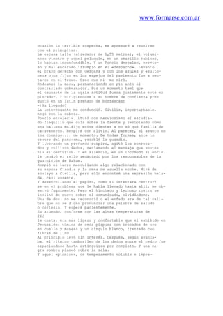 www.formarse.com.ar
ocasión la terrible sospecha, me apresuré a reunirme
con el primipilus.
La escasa talla (alrededor de 1,55 metros), el volumi-
noso vientre y aquel peluquín, en un amarillo rabioso,
lo hacían inconfundible. Y un Poncio descalzo, nervio-
so y mal encarado irrumpió en el «despacho». Levantó
el brazo derecho con desgana y con los azules y «salto-
nes» ojos fijos en los espejos del pavimento fue a sen-
tarse en el trono. Creo que ni -me miró.
Rodeamos la mesa, permaneciendo en pie ante el
contrariado gobernador. Por un momento temí que
el causante de la agria actitud fuera justamente este ex
plorador. Y dirigiéndose a su hombre de confianza pre-
guntó en un latín preñado de borrascas:
-¿Ha llegado?
La interrogante me confundió. Civilis, imperturbable,
negó con la cabeza.
Poncio enrojeció. Atusó con nerviosismo el estudia-
do flequillo que caía sobre la frente y resoplando como
una ballena maldijo entre dientes a no sé qué familia de
caravaneros. Respiré con alivio. Al parecer, el asunto no
iba conmigo.... de momento. De todas formas, ante lo
oscuro del panorama, redoblé la guardia.
Y liberando un profundo suspiro, agitó los sonrosa-
dos y rollizos dedos, reclamando el mensaje que soste-
nía el centurión. Y en silencio, en un incómodo silencio,
le tendió el rollo redactado por los responsables de la
guarnición de Nahum.
Rompió el lacre mascullando algo relacionado con
su esposa Claudia y la cena de aquella noche. Miré de
soslayo a Civilis, pero sólo encontré una expresión hela-
da, casi ausente.
Y desenrollando el papiro, como si intentara centrar-
se en el problema que le había llevado hasta allí, me ob-
servó fugazmente. Pero el hinchado y lechoso rostro se
inclinó de nuevo sobre el comunicado, olvidándome.
Una de dos: no me reconoció o el enfado era de tal cali-
bre que no se dignó pronunciar una palabra de saludo
o cortesía. Y esperé pacientemente.
Su atuendo, conforme con las altas temperaturas de
262
la costa, era más ligero y confortable que el exhibido en
Jerusalén: túnica de seda púrpura con brocados de oro
en cuello y mangas y un cíngulo blanco, trenzado con
fibras de lino.
Al principio leyó sin interés. Después, según avanza-
ba, el rítmico tamborileo de los dedos sobre el cedro fue
espaciándose hasta extinguirse por completo. Y una ne-
gra sombra planeó sobre la sala.
Y aquel «pícnico», de temperamento voluble e impre-
 