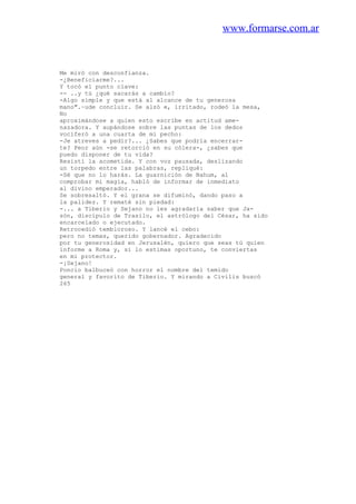 www.formarse.com.ar
Me miró con desconfianza.
-¿Beneficiarme?...
Y tocó el punto clave:
-- ..y tú ¿qué sacarás a cambio?
-Algo simple y que está al alcance de tu generosa
mano".~ude concluir. Se alzó e, irritado, rodeó la mesa,
No
aproximándose a quien esto escribe en actitud ame-
nazadora. Y aupándose sobre las puntas de los dedos
vociferó a una cuarta de mi pecho:
-Je atreves a pedir?... ¿Sabes que podría encerrar-
te? Peor aún -se retorció en su cólera-, ¿sabes que
puedo disponer de tu vida?
Resistí la acometida. Y con voz pausada, deslizando
un torpedo entre las palabras, repliqué:
-Sé que no lo harás. La guarnición de Nahum, al
comprobar mi magia, habló de informar de inmediato
al divino emperador...
Se sobresaltó. Y el grana se difuminó, dando paso a
la palidez. Y rematé sin piedad:
-... a Tiberio y Sejano no les agradaría saber que Ja-
són, discípulo de Trasilo, el astrólogo del César, ha sido
encarcelado o ejecutado.
Retrocedió tembloroso. Y lancé el cebo:
pero no temas, querido gobernador. Agradecido
por tu generosidad en Jerusalén, quiero que seas tú quien
informe a Roma y, si lo estimas oportuno, te conviertas
en mi protector.
-¡Sejano!
Poncio balbuceó con horror el nombre del temido
general y favorito de Tiberio. Y mirando a Civilis buscó
265
 