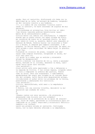 www.formarse.com.ar
ayuda. Pero el centurión, disfrutando sin duda con la
debilidad de su jefe, se encogió de hombros, vengándo-
se del reciente insulto a sus hombres.
---. y a cambio de una nimiedad --concluí suavi-
zando la tensión-, te haré conocedor de algunos de mis
secretos.
Y dirigiéndome al primipilus, hice brillar el cebo:
-Las bravas legiones podrian beneficiarse igual-
mente de mi extraordinario poder...
Civilis movió los labios con indiferencia. Y compren-
diendo que no podía contar con aquel bloque de hielo,
me concentré de nuevo en el asustado Poncio. Se dejó
caer sobre el trono y, ausente, dedicó unos segundos al
mensaje de Nahum. Parecía buscar las alusiones a Tibe-
rio y Sejano. E imaginé que tampoco constaban. Y me
preparé. La hélice mental, ágil y retorcida, de aquel su-
jeto giraba a gran velocidad. No debía bajar la guardia.
Y así fue.
Consumido el silencio de plomo, juzgando las ame-
nazas como simples bravatas, recuperado el ánimo, mu-
sitó casi para sí:
-¿Y quién va a saber que un anónimo y miserable
griego ha desaparecido?
Volvió a mostrar los dientes de oro y, lenta y pausada-
mente, montado en el cinismo, abandonó la mesa, cami-
nando hacia quien esto escribe.
-Jus secretos?...
Cruzó altivo ante este explorador y fue a detenerse a
la espalda de Civilis. Y las crines negras, colgando sobre
la nuca y rompiendo la armonía del postizo, fueron
como un aviso. Pero nos sorprendió. Y súbitamente,
apoderándose del pugio que colgaba en el costado dere-
cho del soldado, saltó hacia este desprevenido griego,
introduciendo el puñal entre los pliegues de la túnica,
presionando y amenazando mis testículos.
-Jus secretos?...
Civilis, desconcertado, echó mano a la empuñadura
del gladius.
Y Poncio, con una sonrisa triunfal, descubrió la ma-
quinación que acababa de urdir.
6
26
-Veamos cuáles son esos secretos. ¿Te atreverás a
desannarme como hiciste con los soldados?
Y consciente de la protección de la «piel de serpien-
te», lejos de ceder, aproveché la circunstancia para co-
lumpiarme en su frágil seguridad y arrastrarlo definiti-
vamente a mi terTeno.
Lancé una primera mirada al centurión. Continuaba
tenso, con la mano derecha aferrada a la empuñadura.
 