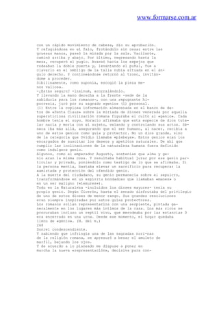 www.formarse.com.ar
con un rápido movimiento de cabeza, dio su aprobación.
Y refugiándose en el falo, frotándolo sin cesar entre las
gruesas manos, paseó la mirada por la sala. Vacilante,
caminó arriba y abajo. Por último, regresando hasta la
mesa, recuperó el pugio. Avanzó hacia los espejos que
rodeaban la doble puerta y, levantando el puñal, fue a
clavarlo en el ombligo de la talla nubia situada en el án-
gulo derecho. Y contoneándose retornó al trono, invitán-
dome a proceder.
Sibilinamente, como suponía, escogió la pieza me-
nos valiosa.
-¿Estás seguro? -insinué, acorralándolo.
Y llevando la mano derecha a la frente -sede de la
sabiduría para los romanos-, con una repugnante hi-
pocresía, juró por su sagrado «genio» (1) personal.
(1) Entre la copiosa información almacenada en el banco de da-
tos de «Santa Claus» sobre la miriada de dioses venerada por aquella
supersticiosa civilización romana figuraba el culto al «genio». Cada
hombre tenía el suyo. Horacio afírmaba que esta especie de dios tute-
lar nacía y moría con el sujeto, velando y controlando sus actos. Sé-
neca iba más allá, asegurando que el ser humano, al nacer, recibía a
uno de estos genios como guía y protector. No un dios grande, sino
de la categoría que Ovidio llamaba «plebeya». Estos genios eran los
encargados de suscitar los deseos y apetitos naturales. De ahí que
cumplir las inclinaciones de la naturaleza humana fuera definido
como indulgere genio.
Algunos, como el emperador Augusto, sostenían que alma y ge-
nio eran la misma cosa. Y resultaba habitual jurar por ese genio par-
ticular y privado, poniéndolo como testigo de lo que se afirmaba. Si
la persona mentía, bastaba elevar un sacrificio para recuperar la
«amistad» y protección del ofendido genio.
A la muerte del ciudadano, su genio permanecía sobre el sepulcro,
transformándose en un espíritu bondadoso que llamaban «manes» o
en un ser maligno («lemures»).
Todo en la Naturaleza -incluidos los dioses mayores- tenía su
propio genio. Según Cicerón, hasta el senado disfrutaba del privilegio
de uno de estos dioses de menor rango. Sus grandes resoluciones
eran siempre inspiradas por estos guías protectores.
Los romanos solían representarlos con una serpiente, pintada ge-
neralmente en los lugares más íntimos de la casa. Los más ricos se
procuraban incluso un reptil vivo, que merodeaba por las estancias 0
era encerrado en una urna. Desde ese momento, el hogar quedaba
lleno de «genio». (N. del m.)
268
Sonreí condescendiente.
Y sabiendo que infringía una de las sagradas nori-nas
de la religión romana, se apresuró a besar el amuleto de
marfil, bajando los ojos.
Y de acuerdo a lo planeado me dispuse a poner en
marcha la nueva «representación», decisiva para con-
 