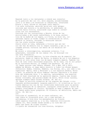 www.formarse.com.ar
Regresé junto a los ventanales y simulé que consulta-
ba la posición del sol (1). Acto seguido, arrodillándome
junto a la mesa y en dirección al «objetivo», levantando
brazos y vara, entoné el obligado canto mágico.
Y en esos instantes, aburrido quizá por unos «prepa-
rativos» que conocía a la perfección, el gobernador se
inclinó hacia Civilis, susurrando algo sobre el conten-
cioso con los caravaneros.
Continué con las invocaciones a Hécate, diosa de las
encrucijadas y del mundo subterTáneo, a la Luna, protec-
tora de la madre de los magos, y a Circe, su hija (2), in-
tentando captar al mismo tiempo la conversación en latín.
Abrevié la letanía, cerrando la monocorde canción
con las siete vocales griegas.
Poncio elevó el tono, señalando a Civilis que «el ba-
rro del mar de Asfalto era su regalo sorpresa y que si no
llegaba puntual cortaría las manos de los malditos fe-
nicios».
Me atreví a interrumpirlos, exigiendo silencio. Y el
gobernador, conocedor de las reglas (3), se disculpó con
una leve reverencia.
(1) En los rituales mágicos, la hora elegida era de especial im-
portancia. Según el Papiro de París, la puesta de sol y los momentos
previos al orto solar eran los de mayor simpatía mágica. También los
días de luna llena resultaban propicios. En mi caso, con el sol próxi-
mo al horizonte marino, la comedia fue perfecta. (N. del m.)
(2) Según autores como Séneca (Phaedr. 420 y Med. 840 y 841),
además de Hécate, el mago debía recurrir a todos los dioses gnegos
chthonicos: Hades, Cibeles, Deméter, las Furias, etc., así como a los
superiores -Apolo, Zeus y Heracles- y a los egipcios Anubis, Horus
y Seth. La posesión de estos nombres -decían- equivalía a la pose-
sión del mismísimo dios. Y la súplica, naturalmente, era esencial
para el buen resultado de la operación mágica. Cuantos más dioses
fueran invocados, más posibilidades de éxito. Entre otras razones,
«porque siempre había dioses sordos». (N. del m.)
(3) Según la estricta normativa de los augures del Estado ---co-
legiados profesionalmente (augures publici)-, el silentium en los rí-
tuales mágicos era una de las condiciones esenciales para la pureza
y buen desenlace de la operación. Cualquier interrupción o falta de
respeto invalidaban el conjuro, obligando al mago a empezar de nue-
vo. Nadie podía hacer preguntas. El silencio, en definitiva, debía ser
total. (N. del m.)
270
Concluido el ceremonial, en un nuevo esfuerzo, es-
cupí sobre el fulgurante piso, tal y como marcaba la
«ortodoxia». E hice míos los pensamientos de Cicerón
sobre aquella orgullosa y, a la vez, temerosa civilización
romana (1). Pero estaba donde estaba y no tuve más re-
medio que hacer de tripas corazón.
Y a punto de consumirse los tres minutos, recupera-
 