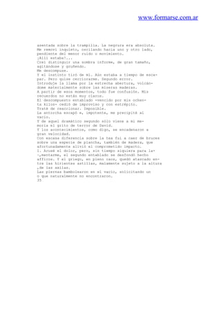 www.formarse.com.ar
asentada sobre la trampilla. La negrura era absoluta.
Me removí inquieto, oscilando hacia uno y otro lado,
pendiente del menor ruido o movimiento.
¡Allí estaba!...
Creí distinguir una sombra informe, de gran tamaño,
agitándose y gruñendo.
Me descompuse.
Y el instinto tiró de mí. Aún estaba a tiempo de esca-
par. Pero quise cerciorarme. Segundo error.
Introduje la llama por la estrecha abertura, volcán-
dome materialmente sobre las míseras maderas.
A partir de esos momentos, todo fue confusión. Mis
recuerdos no están muy claros.
El descompuesto entablado -vencido por mis ochen-
ta kilos- cedió de improviso y con estrépito.
Traté de reaccionar. Imposible.
La antorcha escapó e, impotente, me precipité al
vacio.
Y de aquel dramático segundo sólo viene a mi me-
moria el grito de terror de David.
Y los acontecimientos, como digo, se encadenaron a
gran velocidad.
Con escasa diferencia sobre la tea fui a caer de bruces
sobre una especie de plancha, también de madera, que
afortunadamente alivió el comprometido impacto.
1. Acusé el dolor, pero, sin tiempo siquiera para la-
~,mentarme, el segundo entablado se desfondó hecho
afficos. Y el griego, en pleno caos, quedó atascado en-
tre las hirientes astillas, malamente sujeto a la altura
,de las axilas.
Las piernas bambolearon en el vacío, solicitando un
o que naturalmente no encontraron.
35
 