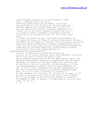www.formarse.com.ar
romano de Aquae Sirensis, en la actual Argelia. Fondo
plano y capacidad para diez litros.
Contenido: «barro negro» del mar Muerto. Con el sim-
ple enunciado, el banco de datos del microprocesador es-
tableció componentes y proporciones: agua (27 por cien-
to), sal gema (39 por ciento), fragmentos vegetales (1 por
ciento) y un 33 por ciento residual integrado por calci-
ta, dolomita, cuanzo, feldespato y minerales arcillosos
(caolinita, mica y montmorillonita) (1). Peso total: nueve
kilos.
(1) Según los estudios de Raz, verificados minuciosamente por
los hombres de Caballo de Troya, el principal abastecedor de agua al
mar Muerto (el do Jordán), al contrario de otros arroyos, arrastra un
importante abanico sedimentario, formado, fundamentalmente por ar-
cilla. Más del 80 por ciento de este arrastre aparece integrado por
componentes de reducidas dimensiones, de hasta media centésima
de milímetro. Este ínfimo tamaño favorece la
imtpeernmnienaabicliodioardeadnedioa
arcilla, evitándose así la acción del oxígeno que
el barro con su típica tonalidad oscura. Basta descubrir la arcilla
que el aire oxide el hierro, variando el color.
Las principales características de este famoso «barro negro» --de
Mxcelentes propiedades cosméticas y terapéuticas- son las siguien-
densidad, 1,65 gramos por centímetro cúbico (me refiero al que
al descubierto cerca de la orilla); cantidad de agua, un 27 por
nto, aproximadamente; minerales disueltos (principalmente sal
ma), un 39 por ciento; fragmentos de vegetales desmenuzados, un
por ciento; minerales disueltos en una mezcla oxigenada salada
HCL), un 15,7 por ciento y minerales no solubles, un
En este sedimento son frecuentes los cristales de sal gema, en for-
de cubo, precipitados en el interior del barro, como se demues-
por el lodo atrapado en dichos cristales durante su formación.
te fenómeno se debe, al parecer, a la capacidad de la arcilla para
iones. (N. del m.)
p 277
 