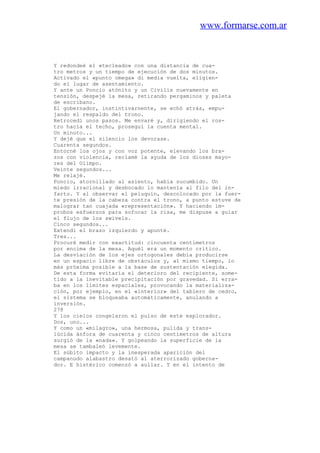 www.formarse.com.ar
Y redondeé el «tecleado» con una distancia de cua-
tro metros y un tiempo de ejecución de dos minutos.
Activado el «punto omega» di media vuelta, eligien-
do el lugar de asentamiento.
Y ante un Poncio atónito y un Civilis nuevamente en
tensión, despejé la mesa, retirando pergaminos y paleta
de escribano.
El gobernador, instintivarnente, se echó atrás, empu-
jando el respaldo del trono.
Retrocedí unos pasos. Me envaré y, dirigiendo el ros-
tro hacia el techo, proseguí la cuenta mental.
Un minuto...
Y dejé que el silencio los devorase.
Cuarenta segundos.
Entorné los ojos y con voz potente, elevando los bra-
zos con violencia, reclamé la ayuda de los dioses mayo-
res del Olimpo.
Veinte segundos...
Me relajé.
Poncio, atornillado al asiento, había sucumbido. Un
miedo irracional y desbocado lo mantenía al filo del in-
farto. Y al observar el peluquín, descolocado por la fuer-
te presión de la cabeza contra el trono, a punto estuve de
malograr tan cuajada «representación». Y haciendo ím-
probos esfuerzos para sofocar la risa, me dispuse a guiar
el flujo de los swivels.
Cinco segundos...
Extendí el brazo izquierdo y apunté.
Tres...
Procuré medir con exactitud: cincuenta centímetros
por encima de la mesa. Aquél era un momento crítico.
La desviación de los ejes ortogonales debía producirse
en un espacio libre de obstáculos y, al mismo tiempo, lo
más próxima posible a la base de sustentación elegida.
De esta forma evitaría el deterioro del recipiente, some-
tido a la inevitable precipitación por gravedad. Si erra-
ba en los límites espaciales, provocando la materializa-
ción, por ejemplo, en el «interior» del tablero de cedro,
el sistema se bloqueaba automáticamente, anulando a
inversión.
278
Y los cielos congelaron el pulso de este explorador.
Dos, uno...
Y como un «milagro», una hermosa, pulida y trans-
lúcida ánfora de cuarenta y cinco centímetros de altura
surgió de la «nada». Y golpeando la superficie de la
mesa se tambaleó levemente.
El súbito impacto y la inesperada aparición del
campanudo alabastro desató al aterrorizado goberna-
dor. E histérico comenzó a aullar. Y en el intento de
 
