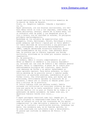 www.formarse.com.ar
juzgué equivocadamente en los históricos momentos de
la pasión de Jesús de Nazaret.
Cruel, sí. Despótico también. Cobarde o diplomáti-
co, no.
Aquel personaje, con sus bruscas oscilaciones, sin tér-
mino medio entre la risa y las lágrimas, inmotivado, de
ideas delirantes, sensual, amante de la buena mesa, con
un enfermizo afán de poder y una desmedida ansia de
lujo y dinero, era en realidad un enfermo. Un peligroso
psicópata maniacodepresivo.
Basándome en los estudios de especialistas como
Kraepelin, Pinel, Baillarger, Falret, Kalilbaum y otros,
puedo asegurar que Poncio --quizá por un fallo genéti-
co- había derivado de la-ciclotimia a una patología se-
ria y preocupante. Esa psicosis maniacodepresiva
(PMD), también denominada «trastorno bipolar», arran-
caba probablemente de muy atrás. Como defendía Abra-
ham, es posible que no hubiera superado una herida
narcisista, provocada en la niñez por sucesos reales o
imaginarios.
Sí, me precipité...
Su anómalo, débil e injusto comportamiento al con-
denar al Maestro no obedeció a una argucia diplomáti-
ca, evitando así las iras de Tiberio o del temible general
Sejano. Ahora lo comprendía. A pesar de la índole pre-
dominantemente biológica del trastorno, aquel factor
-las amenazas de Caifás y su gente- desencadenó un
nuevo episodio maniaco. Para estos enfermos, la hipo-
tética pérdida de la posición social o laboral puede
constituir un gravísimo atentado, sumiéndolos en pro-
fundas crisis. Una inteligencia sana, por mucho que sea
presionada, difícilmente aprueba la ejecución de un
inocente. Y menos aún si ostenta el máximo poder jurí-
dico y militar de la provincia.
Si Poncio hubiera sido una persona normal, habría
sorteado sin dificultad los conocidos intentos de chan-
taje por parte de la casta sacerdotal judía. Pero el mis-
terioso Destino (?) no puso al frente de la Judea a un
gobernador de mente saludable. De haber sido así, el
desenlace hubiera tenido otro color...
280
Y aquel psicópata reaccionó como tal: cegado por la
crisis proyectó su responsabilidad fuera de sí. Y trastor-
nado se refugió en otra de las constantes de los mania-
codepresivos: la idea delirante y obsesiva. Y acudió al ri-
tual de la lustratio o purificación mística, lavándose las
manos. Una ceremonia que, en mi humilde opinión, no
ha sido analizada con suficiente rigor y detenimiento.
Un pasaje que confirma la demencia de Poncio. Y me
explico.
 