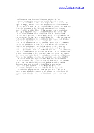 www.formarse.com.ar
Posiblemente por desconocimiento, muchos de los
llamados creyentes consideran dicho lavatorio como
algo casi anecdótico. Nada más lejos de la realidad. En
aquel tiempo, entre los ritos expiatorios grecorTomanos,
la lustratio o lustración (individual o colectiva) era una
práctica antigua y de especial significación. Homero
hace alusión a ella (Mada, 16), aunque con un carácter
de simple higiene ante el derramamiento de sangre. En
la religión romana -bien conocida por el gobernador-,
la lustratio equivalía, en cierto modo, al sacramento de
la confesión de la Iglesia católica. Se trataba de una pu-
rificación simbólica que eliminaba las faltas del indivi-
duo. Esos supuestos pecados -según los romanos-
atraían la enemistad de los dioses, hundiendo al infrac-
tor en un permanente maleficio que alcanzaba incluso a
cuantos le rodeaban. Pues bien, dicho ritual, por su
enorme trascendencia, no podía ser practicado por el
propio «pecador». Par-a satisfacer sus culpas, el «impuro»
tenía la inexorable obligación de acudir a los sacerdotes
o «purificadores» profesionales. Más claro aún: el gesto
de Poncio fue nulo desde la estricta ortodoxia religiosa.
Pero, si lo sabía, ¿por qué no respetó tan santa norTna-
tiva? Sólo cabe una explicación: fue una consecuencia
(o un indicio) del trastorno que lo enajenaba. El pensa-
miento de los maniacodepresivos aparece generalmente
dominado por una elevada autoestima y una omnipo-
tencia que los conduce a todo tipo de desatinos.
E insisto: ningún ciudadano romano en su sano jui-
1 cio -mucho menos en público- se hubiera atrevido a
exculparse, administrándose a sí mismo la lustratio. Un
ritual que, además, para ser efectivo, exigía una muy
281
 