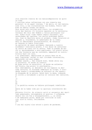 www.formarse.com.ar
otra reacción clásica de los maniacodepresivos se quitó
la vida.
Y concluyo estas reflexiones con una creencia muy
personal. Si en aquel viernes, 7 de abril, el reo hubiera
sido otro, y las circunstancias las mismas, Poncio tam-
bién se habría lavado las manos.
Para quien esto escribe está claro: los enigmáticos
hilos del Destino (?) hicieron aparecer en la existencia
terrenal del Hijo del Hombre a varios personajes cla-
ves. Todos ellos -como espero seguir narrando-, por
necesidades del «guión», con serios problemas menta-
les. Juan el Bautista sería el primero. Judas Iscariote el
segundo y, finalmente, el gobernador de la Judea.
Pero no adelantemos acontecimientos. Mi estancia
en Cesarea no había finalizado.
La agitación de aquel psicópata -danzando a nuestro
alrededor- tenninaría pronto. Y sin dejar de canturrear
se reunió de nuevo con el ánfora. Tomó un puñado de ba-
rTo y, aproximándose a este explorador, sin previo aviso,
con una inocencia que me confundió, empasteló mi rostro.
Civilis bajó los ojos.
Y el gobernador, depositando un sonoro beso en mi
mano izquierda, retomó la casi olvidada conversación,
declarando con gran pompa:
-Quedas ungido... Has elegido bien. Desde ahora soy
tu protector. El mundo es nuestro.
No pude evitar un escalofrío. ¿A quién me enfrenta-
ba? Pronto, muy pronto lo averiguaría...
Pero súbitamente, al descubrir en los espejos la des-
nuda calvicie, el hinchado semblante se crispó. Y olvi-
dando sueños y solemnidades se enfrascó en una obsesi-
va búsqueda de la peluca. Gateó bajo la mesa, rodeando
el sillón y reclamando a gritos el concurso del centurión.
e
~v
S'
do
án
Y la patética escena se hubiera prolongado indefinida-
1
mente de no haber sido por la oportuna intervención del
0.
paciente Civilis. En silencio salió al encuentro del des<>
lado gobernador, entregándole el postizo. Y arTebatáw
doselo con ira fue a encasquetárselo..., al reves.
Y de semejante guisa, dando por concluida la audi
cia, alzó el brazo, retirándose.
284
1
Y una mal sujeta risa estuvo a punto de perderme.
 