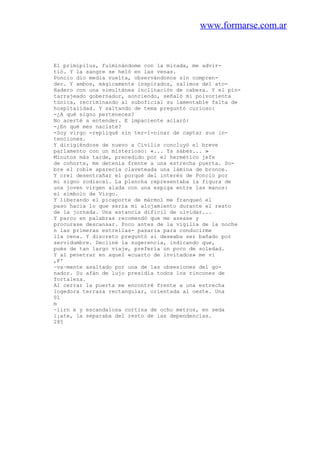 www.formarse.com.ar
El primipilus, fulminándome con la mirada, me advir-
tió. Y la sangre se heló en las venas.
Poncio dio media vuelta, observándonos sin compren-
der. Y ambos, mágicamente inspirados, salimos del ato-
Hadero con una simultánea inclinación de cabeza. Y el pin-
tarrajeado gobernador, sonriendo, señaló mi polvorienta
túnica, recriminando al suboficial su lamentable falta de
hospitalidad. Y saltando de tema preguntó curioso:
-¿A qué signo perteneces?
No acerté a entender. E impaciente aclaró:
-¿En qué mes naciste?
-Soy virgo -repliqué sin ter-1-ninar de captar sus in-
tenciones.
Y dirigiéndose de nuevo a Civilis concluyó el breve
parlamento con un misterioso: «... Ya sabes... »
Minutos más tarde, precedido por el hermético jefe
de cohorte, me detenía frente a una estrecha puerta. So-
bre el roble aparecía claveteada una lámina de bronce.
Y creí desentrañar el porqué del interés de Poncio por
mi signo zodiacal. La plancha representaba la figura de
una joven virgen alada con una espiga entre las manos:
el símbolo de Virgo.
Y liberando el picaporte de mármol me franqueó el
paso hacia lo que sería mi alojamiento durante el resto
de la jornada. Una estancia difícil de olvidar...
Y parco en palabras recomendó que me asease y
procurase descansar. Poco antes de la vigilia de la noche
n las primeras estrellas- pasaría para conducirme
lla cena. Y discreto preguntó si deseaba ser bañado por
servidumbre. Decliné la sugerencia, indicando que,
pués de tan largo viaje, prefería un poco de soledad.
Y al penetrar en aquel «cuarto de invitados» me vi
,F'
~va~mente asaltado por una de las obsesiones del go-
nador. Su afán de lujo presidía todos los rincones de
fortaleza.
Al cerrar la puerta me encontré frente a una estrecha
logedora terraza rectangular, orientada al oeste. Una
01
m
~lirn e y escandalosa cortina de ocho metros, en seda
i¡ate, la separaba del resto de las dependencias.
285
 
