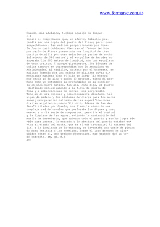 www.formarse.com.ar
Cuando, más adelante, tuvimos ocasión de inspec-
c~l
ionair o, comprobamos que, en efecto, Sebastos pre-
tendía ser una copia del puerto del Pireo, pero, como
sospechábamos, las medidas proporcionadas por Jose-
fo fueron casi dobladas. Mientras el famoso recinto
portuario de Atenas presentaba una longitud de tres
cuartos de milla por unas seiscientas yardas de ancho
(alrededor de 540 metros), el «orgullo» de Herodes no
superaba los 200 metros de longitud, con una escollera
de unos treinta. Y aunque gigantescos, los bloques de
caliza tampoco se correspondían con lo anunciado en
Antigüedades. El «anillo», abierto por el noroeste, se
hallaba formado por una cadena de sillares cuyas di-
mensiones máximas eran 36 pies de largo (12 metros)
por otros 10 de alto y ancho (3 metros). Tanto mi her-
mano como yo estimamos la profundidad de la escolle-
ra en unos nueve metros. Aun así, como digo, el puerto
-destinado exclusivamente a la flota de guerra de
Roma y a embarcaciones de recreo- nos sorprendió.
Todo en él era colosal y minuciosamente diseñado. Las
vigas de madera y los sistemas de cierre para los muros
sumergidos parecían calcados de las especificaciones
diel an arquitecto romano Vitrubio. Además de las de-
fensTi citadas por Josefo, nos llamó la atención una
compleja red de canales que perforaba los diques y que,
merced a u ria serie de compuertas, permitía el control
y la limpieza de las aguas, evitando la obstrucción del
muelle de desembarco, que rodeaba todo el puerto y era un lugar ad-
~ble para pasear. La entrada y la abertura del puerto estaban ex-
~tos al viento del norte, que es el más favorable. Al extremo del
lle, a la izquierda de la entrada, se levantaba una torre de piedra
da para resistir a los enemigos. Sobre el lado derecho se alza-
unidos entre sí, dos grandes pedestales, más grandes que la to-
de enfrente. (N. del m.)
287
 