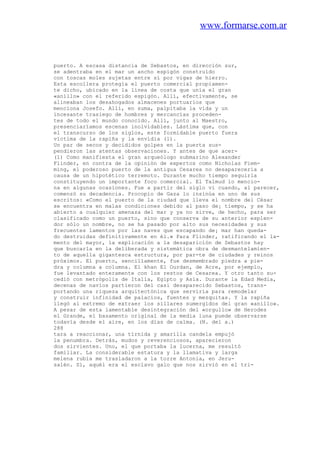 www.formarse.com.ar
puerto. A escasa distancia de Sebastos, en dirección sur,
se adentraba en el mar un ancho espigón construido
con toscas moles sujetas entre sí por vigas de hierro.
Esta escollera protegía el puerto comercial propiamen-
te dicho, ubicado en la línea de costa que unía el gran
«anillo» con el referido espigón. Allí, efectivamente, se
alineaban los desahogados almacenes portuarios que
menciona Josefo. Allí, en suma, palpitaba la vida y un
incesante trasiego de hombres y mercancías proceden-
tes de todo el mundo conocido. Allí, junto al Maestro,
presenciaríamos escenas inolvidables. Lástima que, con
el transcurso de los siglos, este formidable puerto fuera
víctima de la rapiña y la envidia (1).
Un par de secos y decididos golpes en la puerta sus-
pendieron las atentas observaciones. Y antes de que acer-
(1) Como manifiesta el gran arqueólogo submarino Alexander
Flinder, en contra de la opinión de expertos como Nicholas Fiem-
ming, el poderoso puerto de la antigua Cesarea no desaparecería a
causa de un hipotético terremoto. Durante mucho tiempo seguirla
constituyendo un importante foco comercial. El Talmud lo mencio-
na en algunas ocasiones. Fue a partir del siglo vi cuando, al parecer,
comenzó su decadencia. Procopio de Gaza lo insinúa en uno de sus
escritos: «Como el puerto de la ciudad que lleva el nombre del César
se encuentra en malas condiciones debido al paso de¡ tiempo, y se ha
abierto a cualquier amenaza del mar y ya no sirve, de hecho, para ser
clasificado como un puerto, sino que conserva de su anterior esplen-
dor sólo un nombre, no se ha pasado por alto sus necesidades y sus
frecuentes lamentos por las naves que escapando de¡ mar han queda-
do destruidas definitivamente en él.» Para Flinder, ratificando el la-
mento del mayor, la explicación a la desaparición de Sebastos hay
que buscarla en la deliberada y sistemática obra de desmantelamien-
to de aquella gigantesca estructura, por par-te de ciudades y reinos
próximos. El puerto, sencillamente, fue desmembrado piedra a pie-
dra y columna a columna. El khan El Ourdan, de Acre, por ejemplo,
fue levantado enteramente con los restos de Cesarea. Y otro tanto su-
cedió con metrópolis de Italia, Egipto y Asia. Durante la Edad Media,
decenas de navíos partieron del casi desaparecido Sebastos, trans-
portando una riqueza arquitectónica que serviría para remodelar
y construir infinidad de palacios, fuentes y mezquitas. Y la rapiña
llegó al extremo de extraer los sillares sumergidos del gran «anillo».
A pesar de esta lamentable desintegración del «orgullo» de Herodes
el Grande, el basamento original de la media luna puede observarse
todavía desde el aire, en los días de calma. (N. del a.)
288
tara a reaccionar, una tírnida y amarilla candela empujó
la penumbra. Detrás, mudos y reverenciosos, aparecieron
dos sirvientes. Uno, el que portaba la lucerna, me resultó
familiar. La considerable estatura y la llamativa y larga
melena rubia me trasladaron a la torre Antonia, en Jeru-
salén. Sí, aquél era el esclavo galo que nos sirvió en el tri-
 