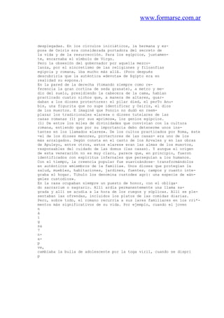 www.formarse.com.ar
desplegadas. En los círculos iniciáticos, la hermana y es-
posa de Osiris era considerada portadora del secreto de
la vida y de la resurrección. Para los egipcios, justamen-
te, encarnaba el símbolo de Virgo.
Pero la obsesión del gobernador por aquella mezco-
lanza, por el sincretismo de las religiones y filosofías
egipcia y romana, iba mucho más allá. (Poco después
descubriría que la auténtica «devota» de Egipto era en
realidad su esposa.)
En la pared de la derecha (tomando siempre como re-
ferencia la gran cortina de seda granate), a metro y me-
dio del suelo, presidiendo la cabecera de la cama, habían
practicado cuatro nichos que, a manera de altares, guar-
daban a los dioses protectores: el pilar died, el perTo Anu-
bis, una figurita que no supe identificar y Osiris, el dios
de los muertos. E imaginé que Poncio no dudó en reem-
plazar los tradicionales «lares» o dioses tutelares de las
casas romanas (1) por sus «primos», los genios egipcios.
(1) De entre los miles de divinidades que convivían con la cultura
romana, entiendo que por su importancia debo detenerme unos ins-
tantes en los llamados «lares». De los cultos practicados por Roma, éste
-el de los dioses menores, protectores de las casas- era uno de los
más arraigados. Según consta en el canto de los Arvales y en las obras
de Apuleyo, entre otros, estos «lares» eran las almas de los muertos,
responsables del cuidado de las domus (las casas). Y aunque el origen
de esta veneración no es muy claro, parece que, en principio, fueron
identificados con espíritus infernales que perseguían a los humanos.
Con el tiempo, la creencia popular fue suavizándose~ transformándolos
en auténticos «miembros de la familia». Unos dioses que protegían la
salud, muebles, habitaciones, jardines, fuentes, campos y cuanto inte-
graba el hogar. Tibulo los denomina custodes agri: una especie de «án-
geles custodios».
En la casa ocupaban siempre un puesto de honor, con el obliga-
do sacrarium o sagrario. Allí ardía permanentemente una llama sa-
grada y allí se acudía a la hora de los ruegos y súplicas. Allí se ple-
sentaban las ofrendas, incluidos los platos de las comidas diarias.
Pero, sobre todo, el romano recurría a sus lares familiares en los rri*-
mentos más significativos de su vida. Por ejemplo, cuando el joven
n
á
i
g
sa
7
n-
a-
p
ve,
cambiaba la bulla de adolescente por la toga viril, cuando se dispri
p
 