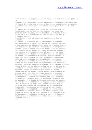 www.formarse.com.ar
nían a iniciar o regresaban de un viaje o al ser reclamados para lo
,e
guerra. Y al abandonar la casa paterna era igualmente obligado que
el joven dirigiera una oración a los lares, agradeciendo su protec
y solicitando ayuda para «encontrar sus propios lares». (N. del
290
El resto del refinado mobiliario lo integraba una in-
terminable cama de dos por dos metros, una mesa tam-
bién de cedro macizo, tres taburetes, un tablero rectan-
gular de piedra sostenido por una columna y un maniquí
a tamaño natural.
Y conforme ultimé el examen mi desconcierto fue en
aumento.
El lecho, a imitación de los utilizados en campaña
por emperadores y faraortes, podía ser plegado merced
a dos sistemas de bisagras alojados en la parte central
del maderamen. El «somier», trenzado en un resistente
cáñamo, proporcionaba una grata elasticidad al conjun-
to. Completaba el ajuar un ligero edredón de plumas y
una decena de almohadones que, al abrirlos, me deja-
ron estupefacto. Todos se hallaban repletos de pétalos
de rosas, perfectamente desecados, que perfumaban la
cama con una discreta pero muy agradable intensidad.
Sólo el reposacabezas me «decepcionó» relativamen-
te. En forma de silla de montar, el arco destinado a re-
cibir la nuca había sido confeccionado en un brillante
marfil, teñido en franjas paralelas rojas, negras y casta-
fías. Y digo que me «decepcionó», no por la finura del
diseño o el costoso material, sino por la evidente inco-
modidad. Aunque la almohada era conocida, mucha
gente gustaba de aquel tipo de apoyo, generalmente de
piedra basáltica. Con el tiempo terminaría acostum-
brúndome también a estas aparentemente antinaturales
«almohadas». Y aunque no pretendo adelantar aconte-
F;~mientos, recuerdo ahora la profunda impresión que
me produjo ver a Jesús de Nazaret reposando su cabeza
On uno de estos cilíndricos y negros bloques volcánicos.
^En. a pared de la izquierda, sobre una mesa muy si
ar a la que acababa de contemplar en el «despacho»
gobernador, descansaba un «estuche» de unos trein-
centímetros de longitud. Lo exploré repetidas veces,
descifrar su función. Parecía un senet egipcio, una
»,Wie de «juego de la oca». Peones y caja habían sido
MU%istralmente tallados en ébano y marfil. Y lamenté
haber recibido entrenamiento sobre este, sin duda,
ionante capítulo.
291
 